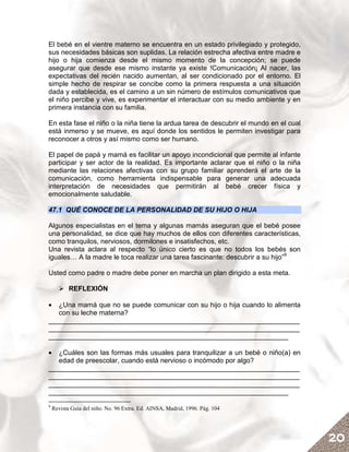 El bebé en el vientre materno se encuentra en un estado privilegiado y protegido,
sus necesidades básicas son suplidas. La relación estrecha afectiva entre madre e
hijo o hija comienza desde el mismo momento de la concepción; se puede
asegurar que desde ese mismo instante ya existe !Comunicación¡ Al nacer, las
expectativas del recién nacido aumentan, al ser condicionado por el entorno. El
simple hecho de respirar se concibe como la primera respuesta a una situación
dada y establecida, es el camino a un sin número de estímulos comunicativos que
el niño percibe y vive, es experimentar el interactuar con su medio ambiente y en
primera instancia con su familia.

En esta fase el niño o la niña tiene la ardua tarea de descubrir el mundo en el cual
está inmerso y se mueve, es aquí donde los sentidos le permiten investigar para
reconocer a otros y así mismo como ser humano.

El papel de papá y mamá es facilitar un apoyo incondicional que permite al infante
participar y ser actor de la realidad. Es importante aclarar que el niño o la niña
mediante las relaciones afectivas con su grupo familiar aprenderá el arte de la
comunicación, como herramienta indispensable para generar una adecuada
interpretación de necesidades que permitirán al bebé crecer física y
emocionalmente saludable.

47.1 QUÉ CONOCE DE LA PERSONALIDAD DE SU HIJO O HIJA

Algunos especialistas en el tema y algunas mamás aseguran que el bebé posee
una personalidad, se dice que hay muchos de ellos con diferentes características,
como tranquilos, nerviosos, dormilones e insatisfechos, etc.
Una revista aclara al respecto “lo único cierto es que no todos los bebés son
iguales… A la madre le toca realizar una tarea fascinante: descubrir a su hijo”9

Usted como padre o madre debe poner en marcha un plan dirigido a esta meta.

           REFLEXIÓN

•  ¿Una mamá que no se puede comunicar con su hijo o hija cuando lo alimenta
   con su leche materna?
__________________________________________________________________
__________________________________________________________________
_______________________________________________________________

•  ¿Cuáles son las formas más usuales para tranquilizar a un bebé o niño(a) en
   edad de preescolar, cuando está nervioso o incómodo por algo?
__________________________________________________________________
__________________________________________________________________
__________________________________________________________________
_______________________________________________________________
9
    Revista Guía del niño. No. 96 Extra. Ed. AINSA, Madrid, 1996. Pág. 104




                                                                                       20
 