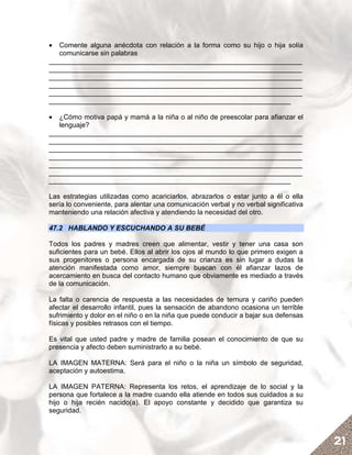 •  Comente alguna anécdota con relación a la forma como su hijo o hija solía
   comunicarse sin palabras
__________________________________________________________________
__________________________________________________________________
__________________________________________________________________
__________________________________________________________________
__________________________________________________________________
_______________________________________________________________

•  ¿Cómo motiva papá y mamá a la niña o al niño de preescolar para afianzar el
   lenguaje?
__________________________________________________________________
__________________________________________________________________
__________________________________________________________________
__________________________________________________________________
__________________________________________________________________
__________________________________________________________________
_______________________________________________________________

Las estrategias utilizadas como acariciarlos, abrazarlos o estar junto a él o ella
sería lo conveniente, para alentar una comunicación verbal y no verbal significativa
manteniendo una relación afectiva y atendiendo la necesidad del otro.

47.2 HABLANDO Y ESCUCHANDO A SU BEBÉ

Todos los padres y madres creen que alimentar, vestir y tener una casa son
suficientes para un bebé. Ellos al abrir los ojos al mundo lo que primero exigen a
sus progenitores o persona encargada de su crianza es sin lugar a dudas la
atención manifestada como amor, siempre buscan con él afianzar lazos de
acercamiento en busca del contacto humano que obviamente es mediado a través
de la comunicación.

La falta o carencia de respuesta a las necesidades de ternura y cariño pueden
afectar el desarrollo infantil, pues la sensación de abandono ocasiona un terrible
sufrimiento y dolor en el niño o en la niña que puede conducir a bajar sus defensas
físicas y posibles retrasos con el tiempo.

Es vital que usted padre y madre de familia posean el conocimiento de que su
presencia y afecto deben suministrarlo a su bebé.

LA IMAGEN MATERNA: Será para el niño o la niña un símbolo de seguridad,
aceptación y autoestima.

LA IMAGEN PATERNA: Representa los retos, el aprendizaje de lo social y la
persona que fortalece a la madre cuando ella atiende en todos sus cuidados a su
hijo o hija recién nacido(a). El apoyo constante y decidido que garantiza su
seguridad.



                                                                                       21
 