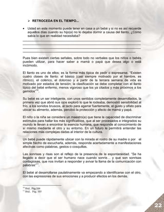 RETROCEDA EN EL TIEMPO...

•  Usted en este momento puede tener en casa a un bebé y si no es así recuerde
   aquellos días cuando su hijo(a) no lo dejaba dormir a causa del llanto, ¿Cómo
   sabía lo que en realidad necesitaba?
__________________________________________________________________
__________________________________________________________________
__________________________________________________________________
_______________________________________________________________

Pues bien existen ciertas señales, sobre todo no verbales que los niños o bebés
pueden utilizar, para hacer saber a mamá o papá que desea algo o está
incómodo.

El llanto es uno de ellos; es la forma más típica de pedir o expresarse. “Existen
cuatro clases de llanto: el básico (casi siempre motivado por el hambre, es
rítmico), el colérico, el doloroso y a partir de la tercera semana de vida es
motivado por estados de tensión; la clasificación se debe completar con el llanto
típico del bebé enfermo, menos vigoroso que los ya citados y más próximos a los
gemidos”10.

Su bebé es un ser inteligente, con unos sentidos completamente desarrollados, la
primera vez que abrió sus ojos exploró lo que le rodeaba, demostró sensibilidad al
frío, a los sonidos bruscos, al tacto para agarrar fuertemente, el gusto y olfato para
ubicar su alimento, además, percibió la protección y afecto de mamá y papá.

El niño o la niña se considera un maestro(a) que tiene la capacidad de discriminar
estímulos para hallar los más significativos, que al ser procesados e integrados su
mundo le llevan a encontrar la esencia humana, que responde al conocimiento de
sí mismo mediante el otro y su entorno. En un futuro le permitirá entender las
relaciones más complejas dadas al interior de la cultura.

Un bebé puede rápidamente ubicar con la mirada el rostro de su madre o por el
simple hecho de escucharla, además, responde acertadamente a manifestaciones
afectivas como palabras, gestos o cosquillas.

Las sonrisas y risas son el reflejo de la presencia de la espontaneidad. “Se ha
llegado a decir que el ser humano nace cuando sonríe… y que son sonrisas
contagiosas, que nos invitan a responder y avivar la llama de la comunicación con
palabras”11.

El bebé al desarrollarse paulatinamente va empezando a identificarse con el otro,
con las expresiones de sus emociones y a producir efectos en los demás.


10
     Ibíd.. Pág.104
11
     Ibíd.. Pág. 105




                                                                                         22
 