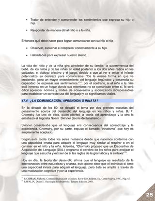 Tratar de entender y comprender los sentimientos que expresa su hijo o
          hija.

          Responder de manera útil al niño o a la niña.


Entonces qué debe hacer para lograr comunicarse con su hijo o hija

       • Observar, escuchar e interpretar correctamente a su hijo.

       • Habilidades para expresar nuestro afecto.


La vida del niño y de la niña gira alrededor de su familia, la supervivencia del
bebé, de los niños y de las niñas en edad posterior a los dos años radica en los
cuidados, el diálogo afectivo y el juego, debido a que al ver e imitar el infante
potencializa su destreza para comunicarse. “De la misma forma en que va
creciendo, gana un mayor entendimiento del lenguaje lingüístico y desarrolla su
capacidad de expresar sus sentimientos.”14; por el contrario, si el niño o la niña
está inmerso en un hogar donde sus miembros no se comunican entre sí, le será
difícil aprender normas y límites de convivencia y socialización indispensables
para establecer un correcto uso del lenguaje y de significantes vitales.

47.4 ¿LA COMUNICACIÓN, APRENDIDA O INNATA?

En la década de los 50, se debatió el tema por dos grandes escuelas del
pensamiento acerca del desarrollo del lenguaje en los niños y niñas. B. F.
Chomsky fue uno de ellos, quien planteó la teoría del aprendizaje y la otra la
encabezó el lingüista Noam Skinner (teoría del Innatismo).

Skinner consideraba que el lenguaje era consecuencia del aprendizaje y la
experiencia. Chomsky, por su parte, expuso el llamado “innatismo” que hoy es
ampliamente aceptado.

Según esta teoría todos los seres humanos desde que nacemos contamos con
una capacidad innata para adquirir el lenguaje muy similar al respirar o en el
caminar en el niño y la niña. Además, “Chomsky propuso que un Dispositivo de
Adquisición del Lenguaje (DAL) programa el cerebro de los niños para analizar el
lenguaje que escucha y extraer de él las reglas de la gramática y la sintaxis”15.

Hoy en día, la teoría del desarrollo afirma que el lenguaje es resultado de la
interconexión entre naturaleza y crianza, esto quiere decir que el individuo sí tiene
una capacidad innata para adquirir el lenguaje, pero ésta se amplía a través de
una maduración cognitiva y por la experiencia.

14
     RICHMAN, Nahomi. Comunicándose con los niños. Save the Children. Ed. Gente Nueva, 1997, Pág. 67
15
     PAPALIA, Diane E. Sicología del desarrollo. Tercera Edición, 2001.




                                                                                                       25
 