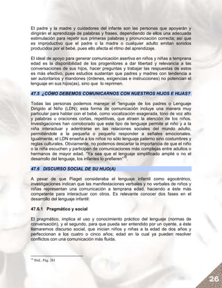 El padre y la madre y cuidadores del infante son las personas que apoyarán y
dirigirán el aprendizaje de palabras y frases, dependiendo de ellos una adecuada
estimulación para repetir sus primeras palabras y pronunciación correcta; así que
es improductivo que el padre o la madre o cualquier adulto emitan sonidos
producidos por el bebé, pues ello afecta el ritmo del aprendizaje.

El ideal de apoyo para generar comunicación asertiva en niños y niñas a temprana
edad es la disponibilidad de los progenitores a dar libertad y relevancia a las
conversaciones de sus hijos, hacer preguntas y trabajar las respuestas de estos
es más efectivo, pues estudios sustentan que padres y madres con tendencia a
ser autoritarios y mandones (órdenes, exigencias e instrucciones) no potencian el
lenguaje en sus hijos(as), sino que lo reprimen.

47.5 ¿CÓMO DEBEMOS COMUNICARNOS CON NUESTROS HIJOS E HIJAS?

Todas las personas podemos manejar el “lenguaje de los padres o Lenguaje
Dirigido al Niño (LDN); esta forma de comunicación incluye una manera muy
particular para hablar con el bebé, como vocalización exagerada, tono de voz alto
y palabras u oraciones cortas, repetitivas, que atraen la atención de los niños.
Investigaciones han corroborado que este tipo de lenguaje permite al niño y a la
niña interactuar y adentrarse en las relaciones sociales del mundo adulto,
permitiéndole a la pequeña o pequeño responder a señales emocionales.
Igualmente, el LDN enseña a los niños no sólo lenguaje paterno sino costumbres y
reglas culturales. Obviamente, no podemos descartar la importancia de que el niño
o la niña escuchen y participen de comunicaciones más complejas entre adultos o
hermanos de mayor edad. “Ya sea que el lenguaje simplificado amplié o no el
desarrollo del lenguaje, los infantes lo prefieren”16.

47.6 DISCURSO SOCIAL DE SU HIJO(A)

A pesar de que Piaget consideraba el lenguaje infantil como egocéntrico,
investigaciones indican que las manifestaciones verbales y no verbales de niños y
niñas representan una comunicación a temprana edad, haciendo a éste más
competente para interactuar con otros. Es relevante conocer dos fases en el
desarrollo del lenguaje infantil:

47.6.1 Pragmático y social

El pragmático, implica el uso y conocimiento práctico del lenguaje (normas de
conversación), y el segundo, para que pueda ser entendido por un oyente, a éste
llamaremos discurso social, que inician niños y niñas a la edad de dos años y
perfeccionan a los cuatro o cinco años; edad en la cual ya pueden resolver
conflictos con una comunicación más fluida.



16
     Ibíd., Pág. 261




                                                                                    26
 