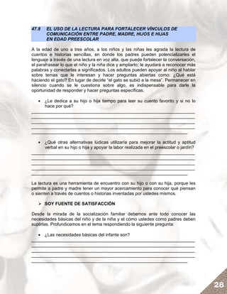 47.8   EL USO DE LA LECTURA PARA FORTALECER VÍNCULOS DE
       COMUNICACIÓN ENTRE PADRE, MADRE, HIJOS E HIJAS
       EN EDAD PREESCOLAR

A la edad de uno a tres años, a los niños y las niñas les agrada la lectura de
cuentos e historias sencillas, en donde los padres pueden potencializarles el
lenguaje a través de una lectura en voz alta, que puede fortalecer la conversación,
el parafrasear lo que el niño y la niña dice y ampliarlo; le ayudará a reconocer más
palabras y conectarlas a significados. Los adultos pueden apoyar al niño al hablar
sobre temas que le interesan y hacer preguntas abiertas como: ¿Qué está
haciendo el gato? En lugar de decirle “el gato se subió a la mesa”. Permanecer en
silencio cuando se le cuestiona sobre algo, es indispensable para darle la
oportunidad de responder y hacer preguntas específicas.

   • ¿Le dedica a su hijo o hija tiempo para leer su cuento favorito y si no lo
     hace por qué?
__________________________________________________________________
__________________________________________________________________
__________________________________________________________________
__________________________________________________________________
_______________________________________________________________

   • ¿Qué otras alternativas lúdicas utilizaría para mejorar la actitud y aptitud
     verbal en su hijo o hija y apoyar la labor realizada en el preescolar o jardín?
__________________________________________________________________
__________________________________________________________________
__________________________________________________________________
__________________________________________________________________
_______________________________________________________________

La lectura es una herramienta de encuentro con su hijo o con su hija, porque les
permite a padre y madre tener un mayor acercamiento para conocer qué piensan
o sienten a través de cuentos o historias inventadas por ustedes mismos.

       SOY FUENTE DE SATISFACCIÓN

Desde la mirada de la socialización familiar debemos ante todo conocer las
necesidades básicas del niño y de la niña y el cómo ustedes como padres deben
suplirlas. Profundicemos en el tema respondiendo la siguiente pregunta:

   • ¿Las necesidades básicas del infante son?
__________________________________________________________________
__________________________________________________________________
__________________________________________________________________
__________________________________________________________________
_______________________________________________________________




                                                                                       28
 