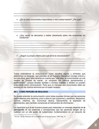 __________________________________________________________________
_______________________________________________________________

   • ¿Es un acto comunicativo espontáneo o nos cuesta hacerlo? ¿Por qué?
__________________________________________________________________
__________________________________________________________________
__________________________________________________________________
__________________________________________________________________
_______________________________________________________________

   • ¿Soy capaz de demostrar y hablar claramente sobre mis emociones sin
     cohibirme?
__________________________________________________________________
__________________________________________________________________
__________________________________________________________________
__________________________________________________________________
__________________________________________________________________
_______________________________________________________________

   • ¿Según su propio criterio para qué sirve la comunicación?
__________________________________________________________________
__________________________________________________________________
__________________________________________________________________
__________________________________________________________________
__________________________________________________________________
_______________________________________________________________

Todos entendemos la comunicación como aquellos signos y símbolos que
determinan un lenguaje, que permiten al ser humano interactuar consigo mismo y
con los otros; pero debe tenerse en cuenta que ”más bien, la comunicación es una
medida de ‘Unidad de mente’, un compartir los mismos pensamientos y
sentimientos”1, porque simples señales o sonidos audibles o táctiles no pueden
entenderse como comunicación. Para que un mensaje sea comunicado debe ser
recibido en los mismos términos por el sujeto receptor.

46.1 CÓMO PERCIBO MI REALIDAD

Se puede entender la comunicación como todas aquellas formas que las personas
desarrollamos para decirnos unos a otros lo que queremos y sentimos, deseamos,
vivimos, creemos, etc. Comunicar abarca, básicamente, la expresión de
sentimientos, pero también comprende el intercambio de información.

La capacidad que el ser humano posee para interpretar un mensaje depende de la
percepción de las creencias y concepciones que las personas tengan de su
realidad con un alto grado de subjetividad, fundamentados en un conjunto de
1
    ISAAC, David. Dinámica de la comunicación en el matrimonio, 1980. Pág. 51.




                                                                                   3
 