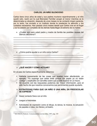 CARLOS, UN NIÑO SILENCIOSO

Carlos tiene cinco años de edad y sus padres murieron repentinamente y el niño
quedó solo, razón por la cual Bienestar Familiar acogió al menor mientras se le
determinaba su situación, después de unos meses no se contactó ningún pariente,
por lo tanto, fue enviado a un Instituto donde le prestarían la atención y los
cuidados necesarios. Han pasado cinco meses desde que Carlos vive en el hogar
y se ha aislado por completo de los demás hasta llegar al extremo de no hablar.

   • ¿Cuáles son para usted padre y madre de familia las posibles causas del
     silencio del menor?
__________________________________________________________________
__________________________________________________________________
__________________________________________________________________
__________________________________________________________________
__________________________________________________________________
_______________________________________________________________

   • ¿Cómo podría ayudar a un niño como Carlos?
__________________________________________________________________
__________________________________________________________________
__________________________________________________________________
__________________________________________________________________
_______________________________________________________________

          ¿QUÉ HACER Y CÓMO ACTUAR?

En el caso de Carlos específicamente debemos:

          Hablarle suavemente de las cosas que pueden estar afectándolo, un
          ejemplo: “Yo supongo que estas triste porque tus papás ya no están
          contigo” y explicarle con sencillez sobre qué puede esperar en un futuro.
          De acuerdo con las respuestas podemos dar mayor información, pero el
          solo hecho de que nosotros conozcamos sus sentimientos puede ayudarlo.

          ESTRATEGIAS PARA QUE UN NIÑO O UNA NIÑA, EN PREESCOLAR
          SE EXPRESE19:

          Hacer contacto físico con el niño

          Juegos e historietas

          Actividades de expresión como el dibujo, la danza, la música, la actuación
          de papeles o roles, los títeres y el teatro.


19
     RICHMAN, Nahomi. Comunicándose con los niños, 1997, pág. 105




                                                                                       30
 
