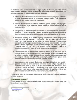 Si mediante estas herramientas no se logra captar la atención, se debe recurrir
como primera medida a ubicar los bloqueos en la comunicación en el niño y la
niña de preescolar. El primer paso que debe darse es:

          Observar detenidamente el comportamiento individual y en grupo del niño o
          la niña, para detectar cuál es su relación consigo mismo y con los demás,
          tanto con sus iguales como con los adultos.

          Pérdida de interés en las labores cotidianas, por el ejemplo, en el juego o
          por el contrario jugar repetidas veces sobre un mismo tema (violencia,
          maltrato, etc.)

          La agresión se manifiesta porque el menor se encuentra tenso, asustado o
          alterado. La violencia familiar crea en el infante sentimientos negativos de
          ira y humillación que se hace latente en el deseo de desquitarse con otros.

          Frases del padre y de la madre vagas y complicadas para el lenguaje del
          niño o la niña, por ejemplo, “Compórtate”, “Sé un buen niño una buena
          niña” son muy usadas, y con ellas se puede lastimar y estereotipar
          comportamientos negativos de niños y niñas; sería recomendable que usted
          padre o madre especifique lo que quiere que hagan sus hijos. Por ejemplo,
          “Deja de gritar” o “Ese camión no es tuyo, debes devolverlo a Pedro” o
          simplemente deje libre a su hijo o hija para resolver su dilema.

          “Demasiados NO. Si el mundo del niño o de la niña no es otra cosa que un
          mar de prohibiciones, entonces no pondrá atención a ninguna de ellas. Dé
          prioridad a trabajar temas, empezando por aquellas conductas que pongan
          en riesgo la vida del niño y la niña, un ejemplo, daños físicos graves en la
          estructura de la vivienda o lugar donde habite el infante”20.

          Las relaciones de amistad. Determina su disponibilidad de ser social y
          permite conocer la forma como se comunica su hijo o hija; si puede o no
          compartir con otros y otras, o si por el contrario es rechazado. Aquí
          debemos hacer un ¡alto! Es importante que usted padre y madre se
          pregunten ¿qué puede estar pasando al interior de su hijo o hija o qué
          situaciones externas lo llevan a proceder en una u otra forma?

Es relevante conocer los motivos para que un niño o una niña no sean sociables
en edad temprana:

“Las razones internas”21
Es demasiado tímido o está demasiado triste o preocupado para desear estar con
otros niños u otras niñas.


20
     www.pampers.com. Nuestros expertos responden
21
     Ibíd.., Pág. 92




                                                                                         31
 