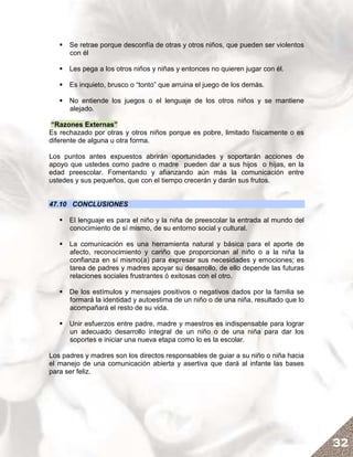 Se retrae porque desconfía de otras y otros niños, que pueden ser violentos
      con él

      Les pega a los otros niños y niñas y entonces no quieren jugar con él.

      Es inquieto, brusco o “tonto” que arruina el juego de los demás.

      No entiende los juegos o el lenguaje de los otros niños y se mantiene
      alejado.

“Razones Externas”
Es rechazado por otras y otros niños porque es pobre, limitado físicamente o es
diferente de alguna u otra forma.

Los puntos antes expuestos abrirán oportunidades y soportarán acciones de
apoyo que ustedes como padre o madre pueden dar a sus hijos o hijas, en la
edad preescolar. Fomentando y afianzando aún más la comunicación entre
ustedes y sus pequeños, que con el tiempo crecerán y darán sus frutos.


47.10 CONCLUSIONES

      El lenguaje es para el niño y la niña de preescolar la entrada al mundo del
      conocimiento de sí mismo, de su entorno social y cultural.

      La comunicación es una herramienta natural y básica para el aporte de
      afecto, reconocimiento y cariño que proporcionan al niño o a la niña la
      confianza en sí mismo(a) para expresar sus necesidades y emociones; es
      tarea de padres y madres apoyar su desarrollo, de ello depende las futuras
      relaciones sociales frustrantes ó exitosas con el otro.

      De los estímulos y mensajes positivos o negativos dados por la familia se
      formará la identidad y autoestima de un niño o de una niña, resultado que lo
      acompañará el resto de su vida.

      Unir esfuerzos entre padre, madre y maestros es indispensable para lograr
      un adecuado desarrollo integral de un niño o de una niña para dar los
      soportes e iniciar una nueva etapa como lo es la escolar.

Los padres y madres son los directos responsables de guiar a su niño o niña hacia
el manejo de una comunicación abierta y asertiva que dará al infante las bases
para ser feliz.




                                                                                     32
 