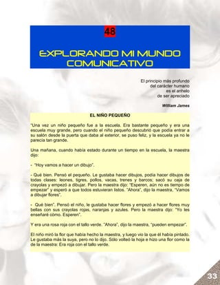 48

    EXPLORANDO MI MUNDO
        COMUNICATIVO
                                                          El principio más profundo
                                                               del carácter humano
                                                                        es el anhelo
                                                                    de ser apreciado

                                                                      William James

                               EL NIÑO PEQUEÑO

“Una vez un niño pequeño fue a la escuela. Era bastante pequeño y era una
escuela muy grande, pero cuando el niño pequeño descubrió que podía entrar a
su salón desde la puerta que daba al exterior, se puso feliz, y la escuela ya no le
parecía tan grande.

Una mañana, cuando había estado durante un tiempo en la escuela, la maestra
dijo:

- “Hoy vamos a hacer un dibujo”.

- Qué bien. Pensó el pequeño. Le gustaba hacer dibujos, podía hacer dibujos de
todas clases: leones, tigres, pollos, vacas, trenes y barcos; sacó su caja de
crayolas y empezó a dibujar. Pero la maestra dijo: “Esperen, aún no es tiempo de
empezar” y esperó a que todos estuvieran listos. ”Ahora”, dijo la maestra, “Vamos
a dibujar flores”.

- Qué bien”. Pensó el niño, le gustaba hacer flores y empezó a hacer flores muy
bellas con sus crayolas rojas, naranjas y azules. Pero la maestra dijo: “Yo les
enseñaré cómo. Esperen”.

Y era una rosa roja con el tallo verde. ”Ahora”, dijo la maestra, “pueden empezar”.

El niño miró la flor que había hecho la maestra, y luego vio la que él había pintado.
Le gustaba más la suya, pero no lo dijo. Sólo volteó la hoja e hizo una flor como la
de la maestra: Era roja con el tallo verde.




                                                                                        33
 