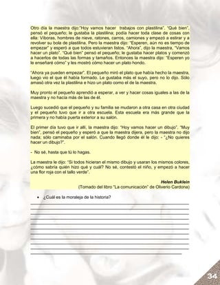 Otro día la maestra dijo:”Hoy vamos hacer trabajos con plastilina”. “Qué bien”,
pensó el pequeño; le gustaba la plastilina; podía hacer toda clase de cosas con
ella: Víboras, hombres de nieve, ratones, carros, camiones y empezó a estirar y a
revolver su bola de plastilina. Pero la maestra dijo: “Esperen, aún no es tiempo de
empezar” y esperó a que todos estuvieran listos. “Ahora”, dijo la maestra, “Vamos
hacer un plato”. “Qué bien” pensó el pequeño; le gustaba hacer platos y comenzó
a hacerlos de todas las formas y tamaños. Entonces la maestra dijo: “Esperen yo
le enseñaré cómo” y les mostró cómo hacer un plato hondo.

“Ahora ya pueden empezar”. El pequeño miró el plato que había hecho la maestra,
luego vio el que él había formado. Le gustaba más el suyo, pero no lo dijo. Sólo
amasó otra vez la plastilina e hizo un plato como el de la maestra.

Muy pronto el pequeño aprendió a esperar, a ver y hacer cosas iguales a las de la
maestra y no hacía más de las de él.

Luego sucedió que el pequeño y su familia se mudaron a otra casa en otra ciudad
y el pequeño tuvo que ir a otra escuela. Esta escuela era más grande que la
primera y no había puerta exterior a su salón.

El primer día tuvo que ir allí, la maestra dijo: “Hoy vamos hacer un dibujo”. “Muy
bien”, pensó el pequeño y esperó a que la maestra dijera, pero la maestra no dijo
nada; sólo caminaba por el salón. Cuando llegó donde él le dijo: - “¿No quieres
hacer un dibujo?”.

- No sé, hasta que tú lo hagas.

La maestra le dijo: “Si todos hicieran el mismo dibujo y usaran los mismos colores,
¿cómo sabría quién hizo qué y cuál? No sé, contestó el niño, y empezó a hacer
una flor roja con el tallo verde”.

                                                                  Helen Buklein
                        (Tomado del libro “La comunicación” de Oliverio Cardona)

   • ¿Cuál es la moraleja de la historia?
__________________________________________________________________
__________________________________________________________________
__________________________________________________________________
__________________________________________________________________
__________________________________________________________________
__________________________________________________________________
__________________________________________________________________
__________________________________________________________________
__________________________________________________________________
__________________________________________________________________
_______________________________________________________________




                                                                                      34
 
