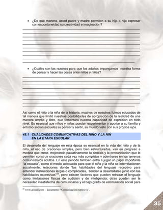 • ¿De qué manera, usted padre y madre permiten a su hijo o hija expresar
     con espontaneidad su creatividad e imaginación?
__________________________________________________________________
__________________________________________________________________
__________________________________________________________________
__________________________________________________________________
__________________________________________________________________
__________________________________________________________________
__________________________________________________________________
__________________________________________________________________
__________________________________________________________________
_______________________________________________________________

   • ¿Cuáles son las razones para que los adultos impongamos nuestra forma
     de pensar y hacer las cosas a los niños y niñas?
__________________________________________________________________
__________________________________________________________________
__________________________________________________________________
__________________________________________________________________
__________________________________________________________________
__________________________________________________________________
__________________________________________________________________
__________________________________________________________________
_______________________________________________________________

Así como el niño o la niña de la historia, muchos de nosotros fuimos educados de
tal manera que limitó nuestras posibilidades de apropiación de la realidad de una
manera amplia y libre, que fomentara nuestra capacidad de expresión en todo
nivel. Es esencial que niños y niñas puedan experimentar y aportar a su familia y
entorno social (escuela) su pensar y sentir, su mundo visto con sus propios ojos.

48.1 CUALIDADES COMUNICATIVAS DEL NIÑO Y LA NIÑ
     EN LA ETAPA ESCOLAR

El desarrollo del lenguaje en esta época es esencial en la vida del niño y de la
niña, el uso de oraciones simples, pero bien estructuradas, van en progreso a
medida que crece, mejorando paulatinamente la sintaxis y la pronunciación que le
permiten construir oraciones cada vez más complejas y adentrarse en los terrenos
comunicativos adultos. En este periodo también entra a jugar un papel importante
“la escuela”, como el medio adecuado para que el niño y la niña se interrelacionen
socialmente; relaciones donde “las habilidades del lenguaje receptivo para
entender instrucciones largas o complicadas, tienden a desarrollarse junto con las
habilidades expresivas”22, pero existen factores que pueden retrasar el lenguaje
como limitaciones físicas de audición y de inteligencia; otras pueden ser la
necesidad insatisfecha de comunicarse y el bajo grado de estimulación social para
22
     www.google.com - documento: “Comunicación expresiva”.




                                                                                     35
 