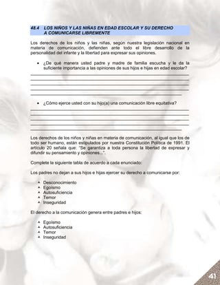 48.4   LOS NIÑOS Y LAS NIÑAS EN EDAD ESCOLAR Y SU DERECHO
       A COMUNICARSE LIBREMENTE

Los derechos de los niños y las niñas, según nuestra legislación nacional en
materia de comunicación, defienden ante todo el libre desarrollo de la
personalidad del infante y la libertad para expresar sus opiniones.

   • ¿De qué manera usted padre y madre de familia escucha y le da la
     suficiente importancia a las opiniones de sus hijos e hijas en edad escolar?
__________________________________________________________________
__________________________________________________________________
__________________________________________________________________
__________________________________________________________________
_______________________________________________________________

   • ¿Cómo ejerce usted con su hijo(a) una comunicación libre equitativa?
__________________________________________________________________
__________________________________________________________________
__________________________________________________________________
__________________________________________________________________
_______________________________________________________________

Los derechos de los niños y niñas en materia de comunicación, al igual que los de
todo ser humano, están estipulados por nuestra Constitución Política de 1991. El
artículo 20 señala que: “Se garantiza a toda persona la libertad de expresar y
difundir su pensamiento y opiniones...”.

Complete la siguiente tabla de acuerdo a cada enunciado:

Los padres no dejan a sus hijos e hijas ejercer su derecho a comunicarse por:

       Desconocimiento
       Egoísmo
       Autosuficiencia
       Temor
       Inseguridad

El derecho a la comunicación genera entre padres e hijos:

       Egoísmo
       Autosuficiencia
       Temor
       Inseguridad




                                                                                    41
 