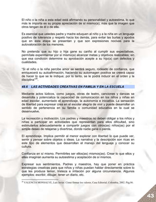 El niño o la niña a esta edad está afirmando su personalidad y autoestima, lo que
más le importa es su propia apreciación de sí mismo(a), más que la imagen que
otros tengan de él o de ella.

Es esencial que ustedes padre y madre eduquen al niño y a la niña en un lenguaje
positivo de tolerancia y respeto hacia los demás, para evitar las burlas y apodos
que en esta etapa se presentan y que son expresiones nocivas para la
autovaloración de los menores.

No pretenda que su hijo o hija gane su cariño al cumplir sus expectativas,
permítale experimentar por sí mismo(a) alcanzar metas y objetivos realizables; sin
que esa condición determine su aprobación acepte a su hijo(a) con defectos y
cualidades.

“Si el niño o la niña percibe amor se sentirá seguro, rodeado de confianza, que
enriquecerá su autoafirmación, haciendo su autoimagen positiva se creerá capaz
de hacer lo que se le indique; por lo tanto, se le podrá inducir en el orden y la
disciplina”26.

48.6       LAS ACTIVIDADES CREATIVAS EN FAMILIA Y EN LA ESCUELA

Mediante actos lúdicos, como juegos, obras de teatro, canciones y danzas se
desarrolla y potencializa la capacidad de comunicación en los niños y niñas en
edad escolar, aumentado el aprendizaje, la autonomía e iniciativa. La sensación
de libertad para expresar crea en el escolar alegría de vivir y puede desarrollar un
sentido de pertenencia en su familia o comunidad educativa en la cual se
desenvuelve.

La recreación y motivación. Los padres y maestros no deben obligar a los niños y
niñas a participar en actividades que representan para ellos dificultad, sino
estimularlos adecuadamente a compartir juegos con otros(as) niños(as) por el
simple deseo de relajarse y divertirse, donde nadie gane o pierda.

El aprendizaje. Implica permitir al menor explorar con libertad lo que puede ver,
sentir y pensar sobre objetos o ideas. La narrativa y la descripción son ricas en
este tipo de elementos que desarrollan el manejo del lenguaje y conocer su
cultura.

Confianza en sí mismo. Permitirles ser ellos(as) mismos(as). Crear lo que ellos y
ellas imaginan aumenta su autoestima y aceptación de sí mismos.

Expresar sus sentimientos. Padres y maestros, hay que poner en práctica
estrategias creativas para que niños y niñas puedan hablar directamente sobre lo
que les produce temor, tristeza e irritación por alguna circunstancia. Algunos
ejemplos: escribir, dibujar, tener un diario, etc.

26
     VALENCIA MONSALVE, Luis Javier. Cómo formar los valores, Casa Editorial, Colombia, 2002. Pág.86.




                                                                                                        43
 
