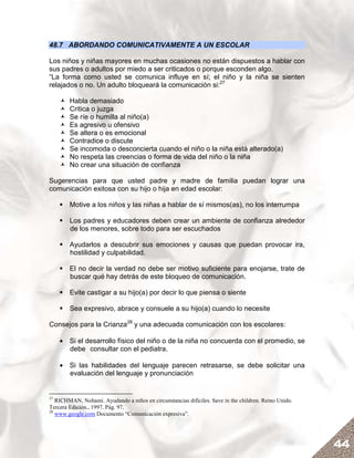 48.7 ABORDANDO COMUNICATIVAMENTE A UN ESCOLAR

Los niños y niñas mayores en muchas ocasiones no están dispuestos a hablar con
sus padres o adultos por miedo a ser criticados o porque esconden algo.
“La forma como usted se comunica influye en sí; el niño y la niña se sienten
relajados o no. Un adulto bloqueará la comunicación si:27

        Habla demasiado
        Critica o juzga
        Se ríe o humilla al niño(a)
        Es agresivo u ofensivo
        Se altera o es emocional
        Contradice o discute
        Se incomoda o desconcierta cuando el niño o la niña está alterado(a)
        No respeta las creencias o forma de vida del niño o la niña
        No crear una situación de confianza

Sugerencias para que usted padre y madre de familia puedan lograr una
comunicación exitosa con su hijo o hija en edad escolar:

        Motive a los niños y las niñas a hablar de sí mismos(as), no los interrumpa

        Los padres y educadores deben crear un ambiente de confianza alrededor
        de los menores, sobre todo para ser escuchados

        Ayudarlos a descubrir sus emociones y causas que puedan provocar ira,
        hostilidad y culpabilidad.

        El no decir la verdad no debe ser motivo suficiente para enojarse, trate de
        buscar qué hay detrás de este bloqueo de comunicación.

        Evite castigar a su hijo(a) por decir lo que piensa o siente

        Sea expresivo, abrace y consuele a su hijo(a) cuando lo necesite

Consejos para la Crianza28 y una adecuada comunicación con los escolares:

     • Si el desarrollo físico del niño o de la niña no concuerda con el promedio, se
       debe consultar con el pediatra.

     • Si las habilidades del lenguaje parecen retrasarse, se debe solicitar una
       evaluación del lenguaje y pronunciación


27
   RICHMAN, Nohami. Ayudando a niños en circunstancias difíciles. Save in the children. Reino Unido.
Tercera Edición., 1997. Pág. 97.
28
   www.geogle.com Documento “Comunicación expresiva”.




                                                                                                       44
 