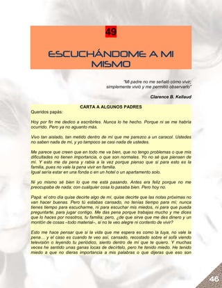 49

         ESCUCHÁNDOME A MI
               MISMO
                                              “Mi padre no me señaló cómo vivir;
                                       simplemente vivió y me permitió observarlo”

                                                             Clarence B. Kellaud

                         CARTA A ALGUNOS PADRES
Queridos papás:

Hoy por fin me dedico a escribirles. Nunca lo he hecho. Porque ni se me habría
ocurrido. Pero ya no aguanto más.

Vivo tan aislado, tan metido dentro de mí que me parezco a un caracol. Ustedes
no saben nada de mí, y yo tampoco se casi nada de ustedes.

Me parece que creen que en todo me va bien, que no tengo problemas o que mis
dificultades no tienen importancia, o que son normales. Yo no sé que piensen de
mí. Y esto me da pena y rabia a la vez porque pienso que si para esto es la
familia, pues no vale la pena vivir en familia.
Igual sería estar en una fonda o en un hotel o un apartamento solo.

Ni yo mismo sé bien lo que me está pasando. Antes era feliz porque no me
preocupaba de nada; con cualquier cosa lo pasaba bien. Pero hoy no.

Papá: el otro día quise decirte algo de mí, quise decirte que las notas próximas no
van hacer buenas. Pero tú estabas cansado, no tenías tiempo para mí; nunca
tienes tiempo para escucharme, ni para escuchar mis miedos, ni para que pueda
preguntarte, para jugar contigo. Me das pena porque trabajas mucho y me dices
que lo haces por nosotros, tu familia; pero, ¿de que sirve que me des dinero y un
montón de cosas –todo material–, si no te veo alegre ni contento de vivir?

Esto me hace pensar que si la vida que me espera es como la tuya, no vale la
pena… y el caso es cuando te veo así, cansado, recostado sobre el sofá viendo
televisión o leyendo tu periódico, siento dentro de mí que te quiero. Y muchas
veces he sentido unas ganas locas de decírtelo, pero he tenido miedo. He tenido
miedo a que no dieras importancia a mis palabras o que dijeras que eso son




                                                                                      46
 