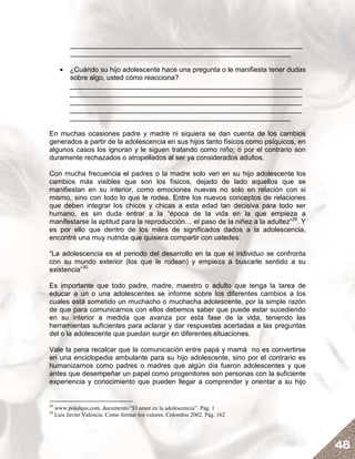 ____________________________________________________________
           _________________________________________________________

       • ¿Cuándo su hijo adolescente hace una pregunta o le manifiesta tener dudas
         sobre algo, usted cómo reacciona?
         ____________________________________________________________
         ____________________________________________________________
         ____________________________________________________________
         ____________________________________________________________
         _________________________________________________________

En muchas ocasiones padre y madre ni siquiera se dan cuenta de los cambios
generados a partir de la adolescencia en sus hijos tanto físicos como psíquicos, en
algunos casos los ignoran y le siguen tratando como niño; o por el contrario son
duramente rechazados o atropellados al ser ya considerados adultos.

Con mucha frecuencia el padres o la madre solo ven en su hijo adolescente los
cambios más visibles que son los físicos, dejado de lado aquellos que se
manifiestan en su interior, como emociones nuevas no solo en relación con si
mismo, sino con todo lo que le rodea. Entre los nuevos conceptos de relaciones
que deben integrar los chicos y chicas a esta edad tan decisiva para todo ser
humano, es sin duda entrar a la “época de la vida en la que empieza a
manifestarse la aptitud para la reproducción… el paso de la niñez a la adultez”29. Y
es por ello que dentro de los miles de significados dados a la adolescencia,
encontré una muy nutrida que quisiera compartir con ustedes:

“La adolescencia es el periodo del desarrollo en la que el individuo se confronta
con su mundo exterior (los que le rodean) y empieza a buscarle sentido a su
existencia”30

Es importante que todo padre, madre, maestro o adulto que tenga la tarea de
educar a un o una adolescentes se informe sobre los diferentes cambios a los
cuales está sometido un muchacho o muchacha adolescente, por la simple razón
de que para comunicarnos con ellos debemos saber que puede estar sucediendo
en su interior a medida que avanza por esta fase de la vida, teniendo las
herramientas suficientes para aclarar y dar respuestas acertadas a las preguntas
del o la adolescente que puedan surgir en diferentes situaciones.

Vale la pena recalcar que la comunicación entre papá y mamá no es convertirse
en una enciclopedia ambulante para su hijo adolescente, sino por el contrario es
humanizarnos como padres o madres que algún día fueron adolescentes y que
antes que desempeñar un papel como progenitores son personas con la suficiente
experiencia y conocimiento que pueden llegar a comprender y orientar a su hijo


29
     www.pololeos.com. documento “El amor en la adolescencia”. Pág. 1
30
     Luis Javier Valencia. Como formar los valores. Colombia 2002. Pág. 162




                                                                                       48
 