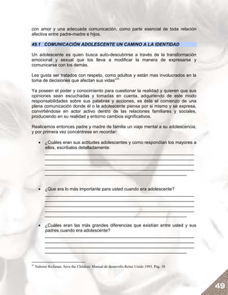 con amor y una adecuada comunicación, como parte esencial de toda relación
afectiva entre padre-madre e hijos.

49.1 COMUNICACIÓN ADOLESCENTE UN CAMINO A LA IDENTIDAD

Un adolescente es quien busca auto-descubrirse a través de la transformación
emocional y sexual que los lleva a modificar la manera de expresarse y
comunicarse con los demás.

Les gusta ser tratados con respeto, como adultos y están mas involucrados en la
toma de decisiones que afectan sus vidas”31

Ya poseen el poder y conocimiento para cuestionar la realidad y quieren que sus
opiniones sean escuchadas y tomadas en cuenta, adquiriendo de este modo
responsabilidades sobre sus palabras y acciones, es éste el comienzo de una
plena comunicación donde él o la adolescente piensa por si mismo y se expresa,
convirtiéndose en actor activo dentro de las relaciones familiares y sociales,
produciendo en su realidad y entorno cambios significativos.

Realicemos entonces padre y madre de familia un viaje mental a su adolescencia,
y por primera vez concéntrese en recordar:

       • ¿Cuáles eran sus actitudes adolescentes y como respondían los mayores a
         ellos, escríbalos detalladamente:
         ____________________________________________________________
         ____________________________________________________________
         ____________________________________________________________
         ____________________________________________________________
         _________________________________________________________


       • ¿Que era lo más importante para usted cuando era adolescente?
         ____________________________________________________________
         ____________________________________________________________
         ____________________________________________________________
         ____________________________________________________________
         _________________________________________________________

       • ¿Cuáles eran las más grandes diferencias que existían entre usted y sus
         padres cuando era adolescente?
         ____________________________________________________________
         ____________________________________________________________
         ____________________________________________________________
         _________________________________________________________


31
     Nahomi Richman. Save the Children. Manual de desarrollo.Reino Unido 1993. Pág. 18




                                                                                         49
 