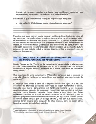 timidez, ni temores, puedan manifestar sus problemas, contarles sus
       experiencias y expresarles cuanto les sucede en la vida diaria”33

Basados en lo que anteriormente se expuso responda con franqueza:

   • ¿Le es fácil o difícil dialogar con su hijo adolescente y por que?
__________________________________________________________________
__________________________________________________________________
__________________________________________________________________
_______________________________________________________________

Pareciera que usted padre y madre hablaran un idioma diferente al de su hijo y tal
vez es así por cuanto el contexto actual es diferente al de hace treinta anos atrás,
el pensamiento adolescente está transformándose con la rapidez y con la ayuda
de los medios de comunicación que pretenden envolver a los adolescentes en
modas, en identidades falsas y fabricadas bajo el esquema del consumismo. Por
esta razón es esencial rescatar el dialogo y la conversación ya que nuestra cultura
proviene de una historia verbal y narrada (cuentos mitos y leyendas), que no
debemos dejar perder.


49.2 EL LENGUAJE EN LA COMPRENSIÓN Y CONFIGURACIÓN
     DEL MUNDO PERSONAL DEL ADOLESCENTE

Según Piearce en la “Teoría de la comunicación desarrollada el plantea que
muchas cosas aprendidas por las personas en las conversaciones que tuvieron
cuando niños, siguen teniendo influencia en la forma como ellos se relacionan
como adultos.

Otro estudioso del tema comunicativo, Wittgenstein considero que el lenguaje va
mas allá “Cuando hablamos no describimos una realidad sino que también la
actuamos”34

El lenguaje tomó fuerza a partir de la segunda década del siglo XX, a raíz del
desarrollo de diferentes disciplinas sobre todo de orden humanístico y social,
iniciando una nueva comprensión del fenómeno humano y su lenguaje;
caracterizado por su poder de consenso y recursividad que permiten al individuo,
preguntar, narrar historias, negociar, hacer planes a largo plazo, etc. Estas
reflexiones cambian las formas de relacionamiento de las personas y de su
realidad que pueden modificar la identidad humana, es aquí donde ustedes padres
de familia deben abogar por un dialogo abierto y rico con sus adolescentes,
quienes tienen mucho para compartir de ellos mismos, pero no saben cómo
hacerlo y esperan aprenderlo de ustedes.


33
     www.pololeos.com. - documento “El amor en la adolescencia. Manual fuentes Wendling
34
     Universidad Javeriana.”Avances en el modelo sistémico”. Colombia 1999. Pág. 18




                                                                                          51
 