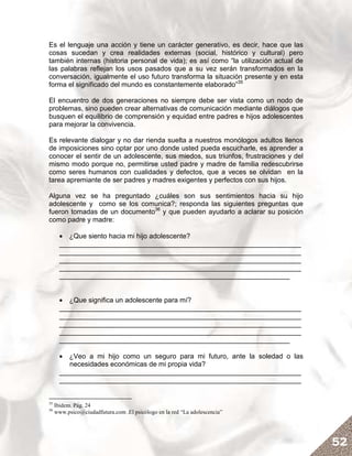 Es el lenguaje una acción y tiene un carácter generativo, es decir, hace que las
cosas sucedan y crea realidades externas (social, histórico y cultural) pero
también internas (historia personal de vida); es así como “la utilización actual de
las palabras reflejan los usos pasados que a su vez serán transformados en la
conversación, igualmente el uso futuro transforma la situación presente y en esta
forma el significado del mundo es constantemente elaborado”35

El encuentro de dos generaciones no siempre debe ser vista como un nodo de
problemas, sino pueden crear alternativas de comunicación mediante diálogos que
busquen el equilibrio de comprensión y equidad entre padres e hijos adolescentes
para mejorar la convivencia.

Es relevante dialogar y no dar rienda suelta a nuestros monólogos adultos llenos
de imposiciones sino optar por uno donde usted pueda escucharle, es aprender a
conocer el sentir de un adolescente, sus miedos, sus triunfos, frustraciones y del
mismo modo porque no, permitirse usted padre y madre de familia redescubrirse
como seres humanos con cualidades y defectos, que a veces se olvidan en la
tarea apremiante de ser padres y madres exigentes y perfectos con sus hijos.

Alguna vez se ha preguntado ¿cuáles son sus sentimientos hacia su hijo
adolescente y como se los comunica?; responda las siguientes preguntas que
fueron tomadas de un documento36 y que pueden ayudarlo a aclarar su posición
como padre y madre:

       • ¿Que siento hacia mi hijo adolescente?
       _______________________________________________________________
       _______________________________________________________________
       _______________________________________________________________
       _______________________________________________________________
       ____________________________________________________________


       • ¿Que significa un adolescente para mí?
       _______________________________________________________________
       _______________________________________________________________
       _______________________________________________________________
       _______________________________________________________________
       ____________________________________________________________

       • ¿Veo a mi hijo como un seguro para mi futuro, ante la soledad o las
          necesidades económicas de mi propia vida?
       _______________________________________________________________
       _______________________________________________________________


35
     Ibidem. Pág. 24
36
     www.psico@ciudadfutura.com .El psicólogo en la red “La adolescencia”




                                                                                      52
 