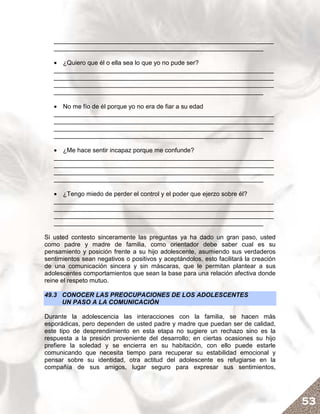 _______________________________________________________________
   ____________________________________________________________

   • ¿Quiero que él o ella sea lo que yo no pude ser?
   _______________________________________________________________
   _______________________________________________________________
   _______________________________________________________________
   ____________________________________________________________

   • No me fío de él porque yo no era de fiar a su edad
   _______________________________________________________________
   _______________________________________________________________
   _______________________________________________________________
   ____________________________________________________________

   • ¿Me hace sentir incapaz porque me confunde?
   _______________________________________________________________
   _______________________________________________________________
   _______________________________________________________________
   ____________________________________________________________

   • ¿Tengo miedo de perder el control y el poder que ejerzo sobre él?
   _______________________________________________________________
   _______________________________________________________________
   _______________________________________________________________
   ____________________________________________________________

Si usted contesto sinceramente las preguntas ya ha dado un gran paso, usted
como padre y madre de familia, como orientador debe saber cual es su
pensamiento y posición frente a su hijo adolescente, asumiendo sus verdaderos
sentimientos sean negativos o positivos y aceptándolos, esto facilitará la creación
de una comunicación sincera y sin máscaras, que le permitan plantear a sus
adolescentes comportamientos que sean la base para una relación afectiva donde
reine el respeto mutuo.

49.3 CONOCER LAS PREOCUPACIONES DE LOS ADOLESCENTES
     UN PASO A LA COMUNICACIÓN

Durante la adolescencia las interacciones con la familia, se hacen más
esporádicas, pero dependen de usted padre y madre que puedan ser de calidad,
este tipo de desprendimiento en esta etapa no sugiere un rechazo sino es la
respuesta a la presión proveniente del desarrollo; en ciertas ocasiones su hijo
prefiere la soledad y se encierra en su habitación, con ello puede estarle
comunicando que necesita tiempo para recuperar su estabilidad emocional y
pensar sobre su identidad, otra actitud del adolescente es refugiarse en la
compañía de sus amigos, lugar seguro para expresar sus sentimientos,




                                                                                      53
 