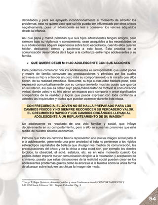 debilidades y para ser apoyado incondicionalmente al momento de afrontar los
problemas, esto no quiere decir que su hijo pueda ser influenciado por otros chicos
negativamente, pues un adolescente es leal a conservar los valores adquiridos
desde la infancia.

Así que papá y mamá permitan que sus hijos adolescentes tengan amigos, pero
siempre bajo su vigilancia y conocimiento, sean asequibles a las necesidades de
sus adolescentes adquirir experiencia sobre todo escúchelos, cuando ellos quieran
hablar, dedicando tiempo y paciencia a esta labor. Ésta práctica de la
comunicación desarrollada dará lugar a la confianza entre hijos adolescentes y su
familia.

        QUE QUIERE DECIR MI HIJO ADOLESCENTE CON SUS ACCIONES

Para podernos comunicar con los adolescentes es indispensable que usted padre
y madre de familia conozcan las preocupaciones y pérdidas por las cuales
atraviesa su hijo y entender un poco más su comportamiento y la mirada que ellos
tienen de su realidad inmediata. Recuerde, su hijo a esta edad hablara poco, pero
expresará comunicativamente con su comportamiento muchas cosas que guarda
en su interior, así que es deber suyo papá-mamá tratar de motivar la comunicación
verbal, donde usted y su hijo abran un espacio para compartir y crear significados
compartidos de la realidad y lograr que pueda expresar con toda confianza a
ustedes las inquietudes y dudas que puedan aparecer durante ésta etapa.

      CON FRECUENCIA, EL JOVEN NO SE HALLA PREPARADO PARA LOS
     CAMBIOS FÍSICOS Y NO SIEMPRE RECONOCEN SU VERDADERO VALOR.
       EL CRECIMIENTO RÁPIDO Y LOS CAMBIOS ORGÁNICOS LLEVAN AL
           ADOLESCENTE A UN REPLANTEAMIENTO DE SU IMAGEN37

Un adolescente es resultado de una vida familiar y social, que influye
decisivamente en su comportamiento, pero a ello se suma las presiones que éste
recibe de nuestro sistema económico.

Primero que todo los cambios físicos representan una nueva imagen social para el
o la adolescente, generando una gran ansiedad si ésta no pertenece a los rígidos
estereotipos capitalistas de belleza que divulgan los medios de comunicación, las
preocupaciones del chico y de la chica a esta edad son, por ejemplo los dientes
torcidos, la obesidad, el acné, estatura, etc. es en este momento cuando los
padres deben impartir mayor comunicación dirigido a la valoración y aceptación de
sí mismo, puesto que estas distorsiones de la realidad social pueden crear en los
adolescentes problemas graves como la anorexia o la bulimia como la única forma
de alcanzar sobre todo en las chicas la imagen de moda.



37
 Jorge T. Rojas Quintero, Antonio Ordóñez y otros.Cuaderno activo de COMPORTAMIENTO Y
SALUD.Educar Editores 1991. Bogotá Colombia. Pág. 8




                                                                                        54
 