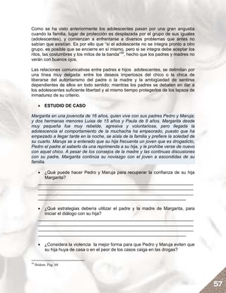 Como se ha visto anteriormente los adolescentes pasan por una gran angustia
cuando la familia, lugar de protección es desplazada por el grupo de sus iguales
(adolescentes), y comienzan a enfrentarse a diversos problemas que antes no
sabían que existían. Es por ello que “si el adolescente no se integra pronto a otro
grupo, es posible que se encierre en sí mismo, pero si se integra debe aceptar los
ritos, las costumbres y los mitos de la banda”39, hecho que los padres y madres no
verán con buenos ojos.

Las relaciones comunicativas entre padres e hijos adolescentes, se delimitan por
una línea muy delgada: entre los deseos imperiosos del chico o la chica de
liberarse del autoritarismo del padre o la madre y la ambigüedad de sentirse
dependientes de ellos en todo sentido; mientras los padres se debaten en dar a
los adolescentes suficiente libertad y al mismo tiempo protegerlos de los lapsos de
inmadurez de su criterio.

       • ESTUDIO DE CASO

Margarita en una jovencita de 16 años, quien vive con sus padres Pedro y Maruja;
y dos hermanas menores Luisa de 15 años y Paula de 8 años. Margarita desde
muy pequeña fue muy rebelde, agresiva y voluntariosa, pero llegada la
adolescencia el comportamiento de la muchacha ha empeorado, puesto que ha
empezado a llegar tarde en la noche, se aísla de la familia y prefiere la soledad de
su cuarto. Maruja se a enterado que su hija frecuenta un joven que es drogadicto,
Pedro el padre al saberlo da una reprimenda a su hija, y le prohíbe verse de nuevo
con aquel chico. A pesar de los consejos de la madre y las continuas discusiones
con su padre, Margarita continúa su noviazgo con el joven a escondidas de su
familia.

       • ¿Qué puede hacer Pedro y Maruja para recuperar la confianza de su hija
          Margarita?
       _______________________________________________________________
       _______________________________________________________________
       _______________________________________________________________
       ____________________________________________________________

       • ¿Qué estrategias debería utilizar el padre y la madre de Margarita, para
          iniciar el diálogo con su hija?
       _______________________________________________________________
       _______________________________________________________________
       _______________________________________________________________
       ____________________________________________________________

       • ¿Considera la violencia la mejor forma para que Pedro y Maruja eviten que
         su hija huya de casa o en el peor de los casos caiga en las drogas?

39
     Ibidem. Pág. 68




                                                                                       57
 