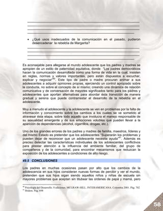 _______________________________________________________________
      _______________________________________________________________
      _______________________________________________________________
      ____________________________________________________________

      • ¿Qué usos inadecuados de la comunicación en el pasado, pudieron
         desencadenar la rebeldía de Margarita?
      _______________________________________________________________
      _______________________________________________________________
      _______________________________________________________________
      ____________________________________________________________

Es aconsejable para allegarse al mundo adolescente que los padres y madres se
apropien de un estilo de paternidad equitativa, donde “Los padres democráticos
hacen la comunicación desarrollada como una forma de vida en la cual, insisten
en reglas, normas y valores importantes, pero están dispuestos a escuchar,
explicar y negociar”40. Este tipo de padre o madre procuran animar a sus
adolescentes a adquirir opiniones propias, ejerciendo un control apropiado sobre
la conducta, no sobre el concepto de sí mismo; creando una dinámica de relación
comunicativa y de conversación de mayores significados tanto para los padres y
adolescentes que aportan alternativas para abordar ésta transición de manera
gradual y serena que puede contrarrestar el desarrollo de la rebeldía en el
adolescente.

Muy a menudo el adolescente y la adolescente se ven en problemas por la falta de
información y conocimiento sobre los cambios a los cuales se ve sometido al
atravesar ésta etapa, sobre todo aquello que involucra el manejo responsable de
su sexualidad emergente y de sus emociones volubles que pueden llevar a la
aparición de dependencias (alcohol, cigarrillos, drogas, etc.).

Uno de los grandes errores de los padres y madres de familia, maestros, líderes y
del mismo Estado es pretender que los adolescentes “Superarán los problemas y
pueden dejar de reconocer que un adolescente necesita ayuda”41. Además es
preciso detectar las características individuales de los adolescentes conflictivos
para prestar atención a la influencia del ambiente familiar, del grupo de
compañeros y de la comunidad, para encontrar mecanismos que reduzcan la
exposición de los adolescentes a condiciones de alto riesgo.

49.5 CONCLUSIONES

Los padres en muchas ocasiones pasan por alto que los cambios de la
adolescencia en sus hijos consideran nuevas formas de percibir y ver el mundo,
pretenden que sus hijos sigan siendo aquellos niños y niñas de escuela sin
mayores problemas que aceptan sin titubear las ordenes de papá y mamá, pero

40
     Psicología del Desarrollo. 8 ediciones. MCGRAW-HILL. INTERAMERICANA. Colombia 2001. Pág. 702
41
     Ibidem. Pág. 698




                                                                                                    58
 