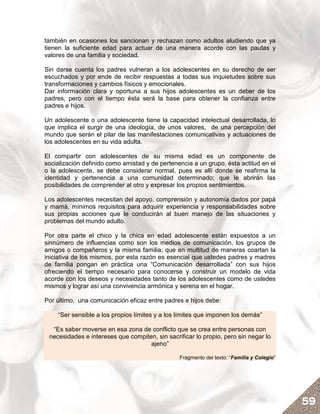 también en ocasiones los sancionan y rechazan como adultos aludiendo que ya
tienen la suficiente edad para actuar de una manera acorde con las pautas y
valores de una familia y sociedad.

Sin darse cuenta los padres vulneran a los adolescentes en su derecho de ser
escuchados y por ende de recibir respuestas a todas sus inquietudes sobre sus
transformaciones y cambios físicos y emocionales.
Dar información clara y oportuna a sus hijos adolescentes es un deber de los
padres, pero con el tiempo ésta será la base para obtener la confianza entre
padres e hijos.

Un adolescente o una adolescente tiene la capacidad intelectual desarrollada, lo
que implica el surgir de una ideología, de unos valores, de una percepción del
mundo que serán el pilar de las manifestaciones comunicativas y actuaciones de
los adolescentes en su vida adulta.

El compartir con adolescentes de su misma edad es un componente de
socialización definido como amistad y de pertenencia a un grupo, ésta actitud en el
o la adolescente, se debe considerar normal, pues es allí donde se reafirma la
identidad y pertenencia a una comunidad determinado; que le abrirán las
posibilidades de comprender al otro y expresar los propios sentimientos.

Los adolescentes necesitan del apoyo, comprensión y autonomía dados por papá
y mamá, mínimos requisitos para adquirir experiencia y responsabilidades sobre
sus propias acciones que le conducirán al buen manejo de las situaciones y
problemas del mundo adulto.

Por otra parte el chico y la chica en edad adolescente están expuestos a un
sinnúmero de influencias como son los medios de comunicación, los grupos de
amigos o compañeros y la misma familia; que en multitud de maneras coartan la
iniciativa de los mismos, por esta razón es esencial que ustedes padres y madres
de familia pongan en práctica una “Comunicación desarrollada” con sus hijos
ofreciendo el tiempo necesario para conocerse y construir un modelo de vida
acorde con los deseos y necesidades tanto de los adolescentes como de ustedes
mismos y lograr así una convivencia armónica y serena en el hogar.

Por último, una comunicación eficaz entre padres e hijos debe:

    “Ser sensible a los propios límites y a los límites que imponen los demás”

  “Es saber moverse en esa zona de conflicto que se crea entre personas con
 necesidades e intereses que compiten, sin sacrificar lo propio, pero sin negar lo
                                    ajeno”

                                                Fragmento del texto: “Familia y Colegio”




                                                                                           59
 