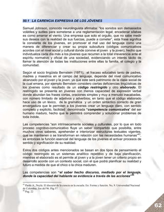 50.1 LA CARENCIA EXPRESIVA DE LOS JÓVENES

Samuel Johnson, conocido neurolinguista afirmaba: “los sonidos son demasiados
volátiles y sutiles para someterse a una reglamentación legal; encadenar sílabas
es como amarrar el viento; Una empresa que solo el orgullo, que no sabe medir
sus deseos con la realidad de sus fuerzas, puede a cometer”, esta frase significa
la constante de los jóvenes, en promover el mal uso del lenguaje como una
manera de diferenciar y crear su propia subcultura (códigos comunicativos
acordes con el nivel social y cultural donde convive el joven y la joven), hecho que
individualiza cada día más a los jóvenes que recurren a la total irreverencia ante el
espíritu normativo y oficial de una sociedad, evidenciando un interés tácito de
llamar la atención de todas las instituciones entre ellas la familia, el colegio y la
comunidad.

Según el socio lingüista Bernstein (1971), el fracaso educativo tanto de padres,
madres y maestros en el campo del lenguaje, depende del nivel comunicativo
alcanzado por el joven y la joven; ya que este será patrimonio de la clase social de
la cual emana, por ejemplo Bernstein considero ciertas deficiencias lingüísticas de
los jóvenes como resultado de un código restringido y otro elaborado. El
restringido se presenta en jóvenes con menos capacidad de expresión verbal
donde abundan las frases cortas, oraciones simples y muy a menudo inacabadas,
con número limitado de adjetivos y adverbios; en tanto que el código elaborado
hace uso de un léxico, de la gramática y un orden sintáctico correcto de gran
envergadura que le permiten a los jóvenes crear un lenguaje claro, con sentido
completo y explicito, facilidad denominada “competencia comunicativa” del ser
humano maduro, hecho que le permitirá comprender y solucionar problemas de
toda índole.

Las competencias “son intrínsecamente sociales y culturales, por lo que en todo
proceso cognitivo-comunicativo fluye un saber compartido que posibilita, entre
muchos otros saberes, aprehender e interiorizar estructuras textuales vigentes,
que se mantienen o se transforman en relación con las necesidades humanas”43,
es entonces la función esencial del lenguaje de los jóvenes el activar procesos de
sentido y significación de su realidad.

Estos dos códigos antes mencionados se basan en dos tipos de pensamiento el
código restringido es un sistemas analítico repetitivo y de baja planificación,
mientras el elaborado es el permite al joven y a la joven tener un criterio propio en
desarrollo acorde con un contexto social, con el que podrá planificar su realidad y
futuro a medida de que el chico o la chica maduren.

Las competencias son “el saber hecho discurso, mediado por el lenguaje,
donde la capacidad del hablante se evidencia a través de las acciones”44

43
   Pardo A., Neyla. El discurso de la ciencia en la escuela. En: Forma y función. No, 9. Universidad Nacional
de Colombia. Jun del 96. Pág 57.
44
   Pag. 22




                                                                                                                62
 