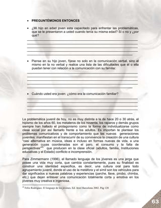 • PREGUNTÉMONOS ENTONCES

       • ¿Mi hijo en edad joven esta capacitado para enfrentar las problemáticas,
          que se le presentaron a usted cuando tenía su misma edad? Sí o no y ¿por
          qué?
       _______________________________________________________________
       _______________________________________________________________
       _______________________________________________________________
       _______________________________________________________________
       ____________________________________________________________

       • Piense en su hijo joven, fíjese no solo en la comunicación verbal, sino al
          mismo en la no verbal y realice una lista de las dificultades que él o ella
          puedan tener con relación a la comunicación con su familia:
       _______________________________________________________________
       _______________________________________________________________
       _______________________________________________________________
       _______________________________________________________________
       ____________________________________________________________

       • Cuándo usted era joven: ¿cómo era la comunicación familiar?
       _______________________________________________________________
       _______________________________________________________________
       _______________________________________________________________
       _______________________________________________________________
       ____________________________________________________________

La problemática juvenil de hoy, no es muy distinta a la de hace 20 o 30 atrás, el
hipismo de los años 60, los metaleros de los noventa, los raparos y demás grupos
siempre han hallado el protagonismo como la forma de individualizarse como
clase social por así llamarlo frente a los adultos. Es importan te plantear los
problemas comunicativos y de comportamiento que las nuevas generaciones
juveniles manifiestan en el transcurrir de su convivencia la creación de una cultura
“casi alternativa en música, ideas e incluso en formas nuevas de vida, a una
generación cuyas coordenadas son el paro, el consumo y la falta de
perspectivas”45 que producen en la clase oficial (adultos, familia, Instituciones
educativas y el Estado) conflicto e incomprensión.

Para Zimmermann (1996), el llamado lenguaje de los jóvenes es una jerga que
posee una vida muy corta, que cambia constantemente, pues su finalidad es
construir una identidad especifica, es decir, una cultura oral para todo
agrupamiento juvenil, donde el uso de la metáfora y el símil son los vehículos para
dar significados a nuevas palabras y experiencias (parche, llave, pirobo, chimba,
etc.) que dejan entrever una comunicación totalmente corta y emotiva en los
jóvenes muy creativa e ingeniosa.
45
     Félix Rodríguez. El lenguaje de los jóvenes. Ed. Ariel Barcelona 2002. Pág 128




                                                                                        63
 
