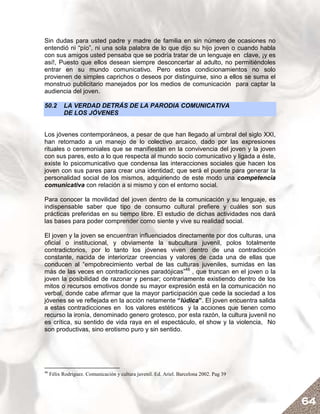 Sin dudas para usted padre y madre de familia en sin número de ocasiones no
entendió ni “pío”, ni una sola palabra de lo que dijo su hijo joven o cuando habla
con sus amigos usted pensaba que se podría tratar de un lenguaje en clave, ¡y es
así!, Puesto que ellos desean siempre desconcertar al adulto, no permitiéndoles
entrar en su mundo comunicativo. Pero estos condicionamientos no solo
provienen de simples caprichos o deseos por distinguirse, sino a ellos se suma el
monstruo publicitario manejados por los medios de comunicación para captar la
audiencia del joven.

50.2       LA VERDAD DETRÁS DE LA PARODIA COMUNICATIVA
           DE LOS JÓVENES


Los jóvenes contemporáneos, a pesar de que han llegado al umbral del siglo XXI,
han retornado a un manejo de lo colectivo arcaico, dado por las expresiones
rituales o ceremoniales que se manifiestan en la convivencia del joven y la joven
con sus pares, esto a lo que respecta al mundo socio comunicativo y ligada a éste,
existe lo psicomunicativo que condensa las interacciones sociales que hacen los
joven con sus pares para crear una identidad; que será el puente para generar la
personalidad social de los mismos, adquiriendo de este modo una competencia
comunicativa con relación a si mismo y con el entorno social.

Para conocer la movilidad del joven dentro de la comunicación y su lenguaje, es
indispensable saber que tipo de consumo cultural prefiere y cuáles son sus
prácticas preferidas en su tiempo libre. El estudio de dichas actividades nos dará
las bases para poder comprender como siente y vive su realidad social.

El joven y la joven se encuentran influenciados directamente por dos culturas, una
oficial o institucional, y obviamente la subcultura juvenil, polos totalmente
contradictorios, por lo tanto los jóvenes viven dentro de una contradicción
constante, nacida de interiorizar creencias y valores de cada una de ellas que
conducen al “empobrecimiento verbal de las culturas juveniles, sumidas en las
más de las veces en contradicciones paradójicas”46 , que truncan en el joven o la
joven la posibilidad de razonar y pensar; contrariamente existiendo dentro de los
mitos o recursos emotivos donde su mayor expresión está en la comunicación no
verbal, donde cabe afirmar que la mayor participación que cede la sociedad a los
jóvenes se ve reflejada en la acción netamente “lúdica”. El joven encuentra salida
a estas contradicciones en los valores estéticos y la acciones que tienen como
recurso la ironía, denominado genero grotesco, por esta razón, la cultura juvenil no
es crítica, su sentido de vida raya en el espectáculo, el show y la violencia, No
son productivas, sino erotismo puro y sin sentido.




46
     Félix Rodríguez. Comunicación y cultura juvenil. Ed. Ariel. Barcelona 2002. Pag 39




                                                                                          64
 
