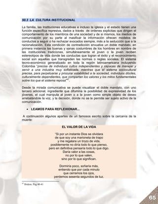 50.3 LA CULTURA INSTITUCIONAL

La familia, las Instituciones educativas e incluso la iglesia y el estado tienen una
función específica represiva, dados a través de ordenes explicitas que dirigen el
comportamiento de los miembros de una sociedad y de si mismos, los medios de
comunicación por su parte al masificar la información ofrecen modelos de
conductas a seguir o ha rechazar evocados siempre, más a la seducción que a la
racionalización. Esta condición de contradicción envuelve un doble mandato, en
primera instancia las buenas y sanas costumbres de los hombres en nombre de
las instituciones tradiciones, simultáneamente el joven o la joven reciben
estereotipos de vida donde las conductas que logran el éxito y el reconocimiento
social son aquellas que transgreden las normas o reglas sociales. El sistema
tecno-económico generalizado en toda la región latinoamericana incluyendo
Colombia “precisa de individuos cultos independientes y capaces de manejar y
servir a una industria muy sofisticada, mientras que el sistema sociocultural
precisa, para perpetuarse y procurar estabilidad a la sociedad, individuos dóciles,
culturalmente dependientes, que compartan los valores y los mitos fundamentales
sobre los que el sistema reposa”47.

Desde la mirada comunicativa se puede visualizar el doble mandato, con uno
tercero adicional, ingrediente que difumina la posibilidad de expresividad de los
jóvenes, el cual manipula al joven o a la joven como simple objeto de deseo
arrebatándole la voz, y la decisión, donde no se le permite ser sujeto activo de la
comunicación.

       • LEAMOS PARA REFLEXIONAR...

A continuación algunos apartes de un famosos escrito sobre la cercanía de la
muerte:

                                  EL VALOR DE LA VIDA

                             “Si por un instante Dios se olvidara
                             de que soy una marioneta de trapo
                               y me regalara un trozo de vida,
                          posiblemente no diría todo lo que pienso,
                         pero en definitiva pensaría todo lo que digo.
                                   Daría valor a las cosas,
                                     no por lo que valen,
                                  sino por lo que significan.

                                Dormiría poco, soñaría más,
                               entiendo que por cada minuto
                                   que cerramos los ojos,
                            perdemos sesenta segundos de luz.

47
     Ibidem. Pág 40-41




                                                                                       65
 
