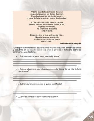 Andaría cuando los demás se detienen,
                    despertaría cuando los demás duermen.
                     Escucharía cuando los demás hablan,
                y como disfrutaría un buen helado de chocolate.

                   Si Dios me obsequiara un trozo de vida,
                  vestiría sencillo, me tiraría de bruces al sol,
                              dejando descubierto,
                            no solamente mí cuerpo
                                   sino mi alma.

                   Dios mío, si yo tuviera un trozo de vida…
                         No dejaría pasar un solo día
                       sin decirle a la gente que quiero,
                                 que la quiero.
                                                         Gabriel García Márquez

 Olvide por un momento que es aquel adulto responsable padre o madre de familia
y escudriñe en su pasado cuando era joven o jovencita y reflexione sobre los
sentimientos y gustos tenía:

   • ¿Qué cosa dejó de hacer en su juventud y porqué?
__________________________________________________________________
__________________________________________________________________
__________________________________________________________________
______________________________________________________________

   • ¿Exprese claramente que situaciones en esta época de su vida disfruto
     plenamente?
__________________________________________________________________
__________________________________________________________________
__________________________________________________________________
______________________________________________________________

   • ¿Cuál era su lema juvenil, con el que se identificaba?
__________________________________________________________________
__________________________________________________________________
__________________________________________________________________
______________________________________________________________

   • ¿Cómo se llamaba su actor y cantante favorito?
__________________________________________________________________
__________________________________________________________________
__________________________________________________________________
______________________________________________________________




                                                                                  66
 