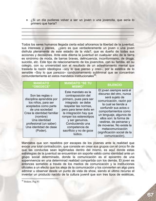• ¿Si un día pudieras volver a ser un joven o una jovencita, que sería lo
     primero que haría?
__________________________________________________________________
__________________________________________________________________
__________________________________________________________________
______________________________________________________________

Todos los seres humanos llegada cierta edad añoramos la libertad de la juventud,
sus intereses y planes, ¿pero es que verdaderamente un joven o una joven
disfruta plenamente de este estadio de la vida?, que es dueño de todas sus
acciones y decisiones. Ante este dilema la juventud en cualquier sitio de la tierra
es sinónimo de moda, de barras bravas, delincuencia, inconformismo, de droga,
suicidio, etc. Este tipo de relacionamiento de los jovencitos, con su familia, en su
colegio, con su universidad son el resultado de un adiestramiento mental que
traslada la razón ideológica –soy lo que pienso y creo–, por la estética de lo
sensible –Soy lo que parezco– condicionamiento subliminal que se concentran
contundentemente en estos mandatos institucionales48:

             MANDATO                MANDATO “SE TU
                                                                    SILENCIO
            “OBEDECE”                  MISMO”
                                                              El joven siempre será el
                                     Este mandato es la
                                                              discurso del otro, nunca
         Son las reglas o             contraposición del
                                                                    será sujeto de
     disciplina aprendida por      primero, pues para ser
                                                             comunicación, razón por
        los niños, para ser          integrado se debe
                                                                  la cual se tiende a
      aceptados como parte          respetar las normas,
                                                                confundir sus actos o
         de una sociedad          pero para tener éxito en
                                                              comportamientos como
     Crea la identidad familiar    la integración hay que
                                                              un lenguaje, algunos de
             (nombre)             romper los estereotipos
                                                                ellos son: la forma de
          Una identidad                y ser genuinos.
                                                               vestirse, de peinarse y
      profesional (un saber)          Conduciendo una
                                                             de moverse. No existe la
      Una identidad de clase           competencia de
                                                                 metacomunicación
              (Poder).             sacrificio y no de goce
                                                             (significación social de la
                                            lúdico.
                                                                    comunicación).

Mandatos que son repelidos por escapes de los jóvenes ante la realidad que
evoca una total contradicción, que consiste en crear sus grupos con el único fin de
que las conductas sean legitimadas dentro del mismo, es aquí donde estas
estrategias de la juventud se encuentran sin soporte valido como identidad ante un
grupo social determinado, donde la comunicación es el epicentro de una
supervivencia en una determinad realidad compartida con los demás. El joven es
entonces sometido a través de los medios de comunicación y la instituciones
oficiales a un efecto que los aleja de la comunicación y los convierten en algo para
admirar u observar desde un punto de vista de show, siendo el último recurso el
inventar un producto nacido de la cultura juvenil que son tres tipos de estéticas,
48
     Ibidem. Pag 41




                                                                                           67
 