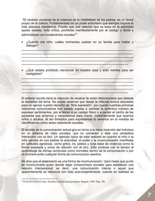 “El carácter universal de la creencia en la infalibilidad de los padres, es un factor
propio de la cultura. Fundamentado en un poder autoritario que siempre impone la
más absoluta obediencia. Puesto que una relación que se basa en la autoridad
queda vedada, toda crítica, prohibida manifiestamente por el castigo o tácita y
administrada con fundamentos morales”4.

•  ¿Cuándo era niño, cuáles momentos usaban en su familia para hablar y
   dialogar?
__________________________________________________________________
__________________________________________________________________
__________________________________________________________________
__________________________________________________________________
_______________________________________________________________

•  ¿Qué estaba prohibido mencionar en nuestra casa y eran méritos para ser
   castigados?
__________________________________________________________________
__________________________________________________________________
__________________________________________________________________
__________________________________________________________________
_______________________________________________________________

El anterior escrito tiene la intención de recalcar la visión distorsionada que detenta
la sociedad del tema. Se puede observar que desde la infancia somos educados
para no ejercer nuestro derecho de “libre expresión”, por cuanto nuestras primeras
relaciones comunicativas han estado sujetas a cambiar la auténtica manera de
expresar sentimientos, por el temor a un castigo físico o a perder el cariño de las
personas que amamos y necesitamos para crecer, indistintamente que seamos
niños o adultos. Al ser limitados para expresarnos lo seremos en la medida de
identificarnos como seres netamente sociales.

El sentido de la comunicación actual gira en torno a la mera inserción del individuo
en un sistema de roles sociales, que no conceden a éste una verdadera
interacción con el otro. Un ejemplo típico de esta realidad es cuando el niño o la
niña percibe en sus padres la autoridad, el poder y la incomunicación manifiesta
en actitudes agresivas, como gritos, ira, peleas y toda clase de violencia como la
forma aceptada y única de relación con el otro. Esto produce con el tiempo el
aprendizaje de dichas conductas como normales dentro de la comunicación o por
el contrario evita cualquier forma de comunicación asertiva.

Se dice que el aislamiento es una forma de incomunicación; “pero hasta qué punto
es incomunicado quien decide dejar compromisos sociales para establecer una
relación interpersonal; es decir, una comunicación interna o aquel que
aparentemente se relaciona con todo auto-engañándose, cuando en realidad se

4
    IVALDI GALLO, Inés. Pontifica Universidad javeriana, Bogotá, 1989. Pág. 196.




                                                                                         7
 
