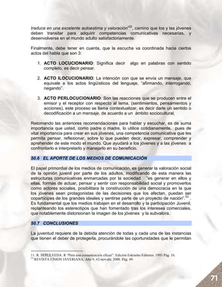 traduce en una excelente autoestima y valoración”52, camino que los y las jóvenes
deben transitar para adquirir competencias comunicativas necesarias, y
desenvolverse en el mundo adulto satisfactoriamente.

Finalmente, debe tener en cuenta, que la escucha va coordinada hacia ciertos
actos del habla que son 3:

    1. ACTO LOCUCIONARIO: Significa decir                      algo en palabras con sentido
       completo, es decir pensar.

    2. ACTO ILOCUCIONARIO: La intención con que se envía un mensaje, que
       equivale a los actos lingüísticos del lenguaje, “afirmando, interrogando,
       negando”.

    3. ACTO PERLOCUCIONARIO: Son las reacciones que se producen entre el
       emisor y el receptor con respecto al tema. (sentimientos, pensamientos y
       acciones), este proceso se llama contextualizar, es decir darle un sentido o
       decodificación a un mensaje, de acuerdo a un ámbito sociocultural.

Retomando las anteriores recomendaciones para hablar y escuchar, es de suma
importancia que usted, como padre o madre, lo utilice cotidianamente, pues de
vital importancia para crear en sus jóvenes, una competencia comunicativa que les
permita pensar, reflexionar, sobre lo que pueden decir, expresar, comprender y
aprehender de este modo el mundo. Que ayudará a los jóvenes y a las jóvenes a
confrontarlo e interpretarlo y manejarlo en su beneficio.

50.6 EL APORTE DE LOS MEDIOS DE COMUNICACIÓN

El papel primordial de los medios de comunicación, es generar la valoración social
de la opinión juvenil por parte de los adultos, modificando de esta manera las
estructuras comunicativas enmarcadas por la sociedad ”es generar en ellos y
ellas, formas de actuar, pensar y sentir con responsabilidad social y promoverlos
como actores sociales, posibilitara la construcción de una democracia en la que
los jóvenes sean protagonistas de las decisiones que los afectan, puedan ser
copartícipes de los grandes ideales y sentirse parte de un proyecto de nación”.53 .
Es fundamental que los medios trabajen en el desarrollo y la participación Juvenil,
replanteando los estereotipos que han fomentado tras los intereses comerciales,
que notablemente distorsionan la imagen de los jóvenes y la subvalora.

50.7 CONCLUSIONES

La juventud requiere de la debida atención de todas y cada una de las instancias
que tienen el deber de protegerla, procurándole las oportunidades que le permitan


11. R. SEPULVEDA. R “Para una comunicación eficaz”. Edición Eskraitto Editores. 1993 Pág. 16.
53
   REVISTA UNION JAVERIANA, Año 9, #2-nov-dic 2000. Pág. 49.




                                                                                                71
 