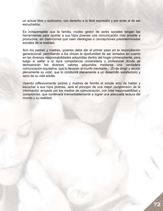 un actuar libre y autónomo, con derecho a la libre expresión y por ende al de ser
escuchados.

Es indispensable que la familia, núcleo gestor de seres sociales tengan las
herramientas para aportar a sus hijos jóvenes una comunicación más amable y
productiva, sin distinciones que caen ideologías o concepciones predeterminadas
sociales de la realidad.

Son los padres y madres, quienes debe dar el primer paso en la reconciliación
generacional, permitiendo a los chicas la oportunidad de ser tomados en cuenta
en las diversas responsabilidades adquiridas dentro del hogar primeramente, para
luego si saltar a la dura competencia universitaria y profesional donde se
demostrarán los diversos valores adquiridos mediante una verdadera
comunicación equitativa, que lo llevarán al triunfo inevitable... ¡El de dirigir y decidir
plenamente su vida!, que lo conducirá plenamente a un desarrollo satisfactorio y
sano de su vida adulta.

Usando reflexivamente padres y madres de familia el simple acto de hablar y
escuchar a sus hijos jóvenes, será el principio de una mejor comprensión de la
información arrojada por los medios de comunicación, con total responsabilidad y
compromiso, que conllevará irremediablemente a lograr una adecuada lectura del
mundo y su realidad.




                                                                                             72
 