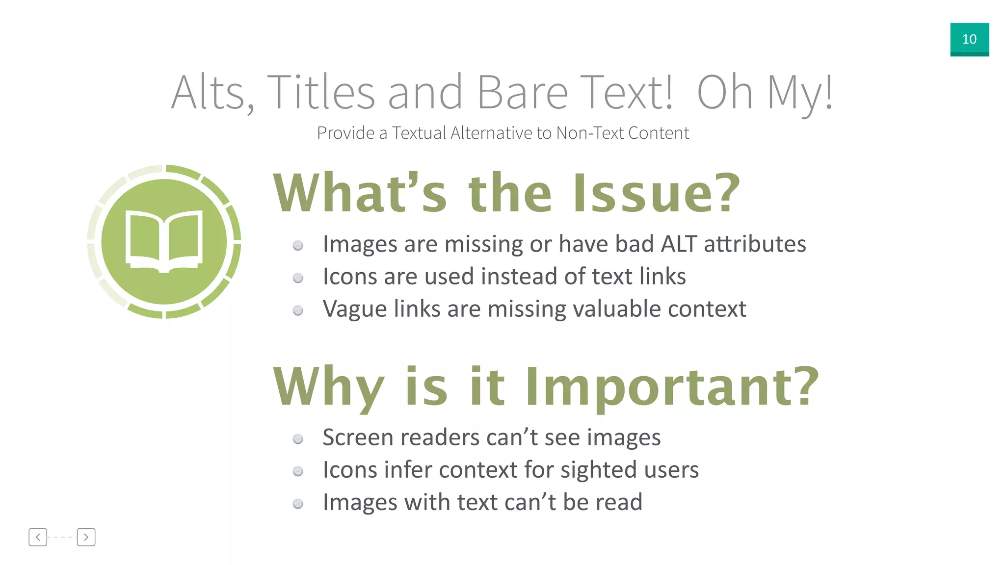 10
Provide a Textual Alternative to Non-Text Content
Alts, Titles and Bare Text! Oh My!
Images  are  missing  or  have  bad  ALT  a]ributes  
Icons  are  used  instead  of  text  links  
Vague  links  are  missing  valuable  context
What’s the Issue?
Why is it Important?
Screen  readers  can’t  see  images  
Icons  infer  context  for  sighted  users  
Images  with  text  can’t  be  read
 