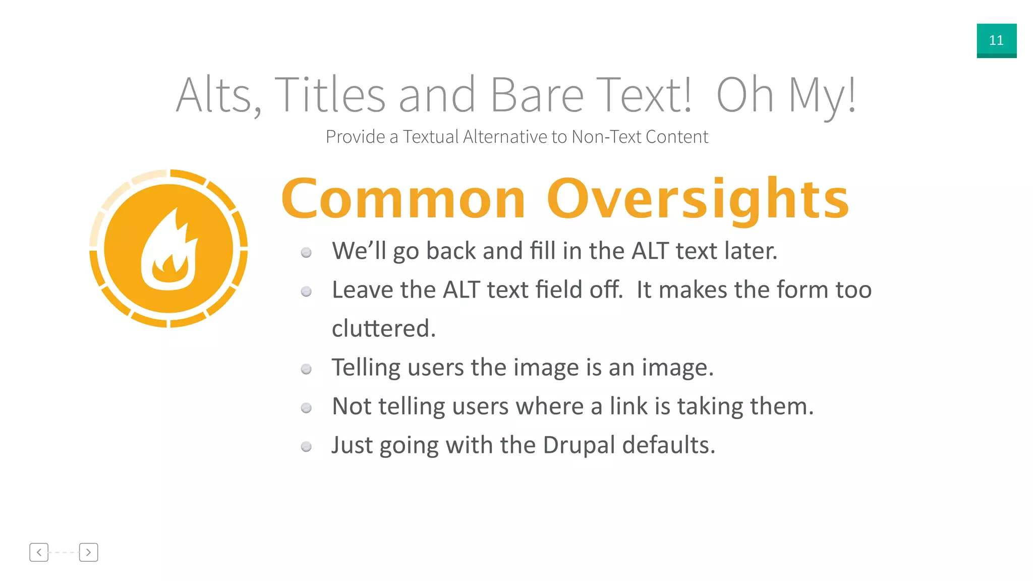 11
Provide a Textual Alternative to Non-Text Content
Alts, Titles and Bare Text! Oh My!
Common Oversights
We’ll  go  back  and  ﬁll  in  the  ALT  text  later.  
Leave  the  ALT  text  ﬁeld  oﬀ.    It  makes  the  form  too  
clu]ered.  
Telling  users  the  image  is  an  image.  
Not  telling  users  where  a  link  is  taking  them.  
Just  going  with  the  Drupal  defaults.
 
