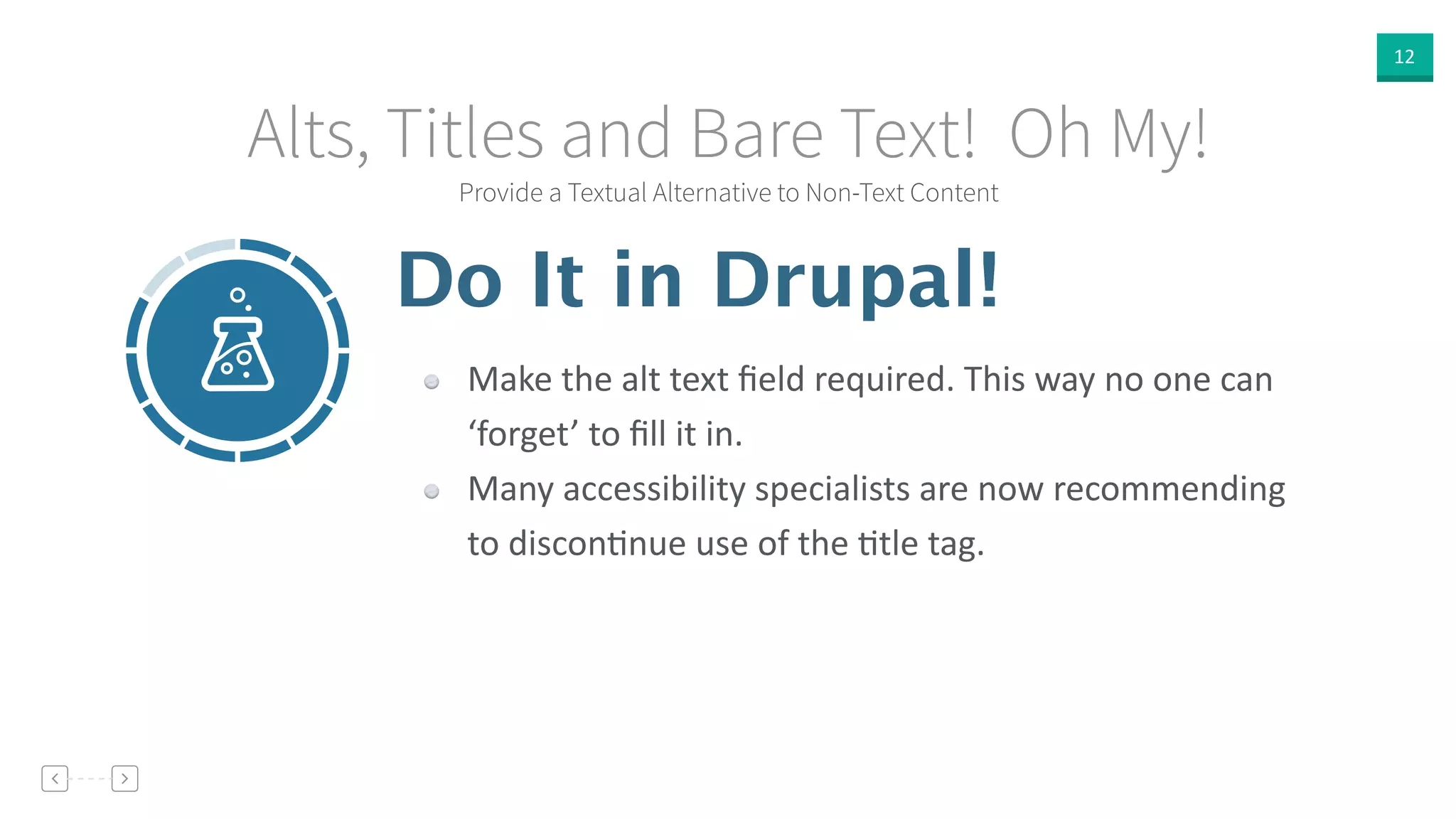 12
Provide a Textual Alternative to Non-Text Content
Alts, Titles and Bare Text! Oh My!
Do It in Drupal!
Make  the  alt  text  ﬁeld  required.  This  way  no  one  can  
‘forget’  to  ﬁll  it  in.  
Many  accessibility  specialists  are  now  recommending  
to  disconVnue  use  of  the  Vtle  tag.
 