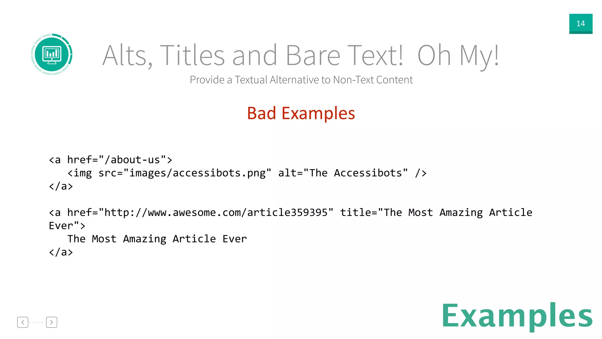 14
Provide a Textual Alternative to Non-Text Content
Alts, Titles and Bare Text! Oh My!
Examples
Bad  Examples  
!
<a	
  href="/about-­‐us">	
  
	
  	
  	
  <img	
  src="images/accessibots.png"	
  alt="The	
  Accessibots"	
  />	
  
</a>	
  
!
<a	
  href="http://www.awesome.com/article359395"	
  title="The	
  Most	
  Amazing	
  Article	
  
Ever">	
  
	
  	
  	
  The	
  Most	
  Amazing	
  Article	
  Ever	
  
</a>	
  
!
 