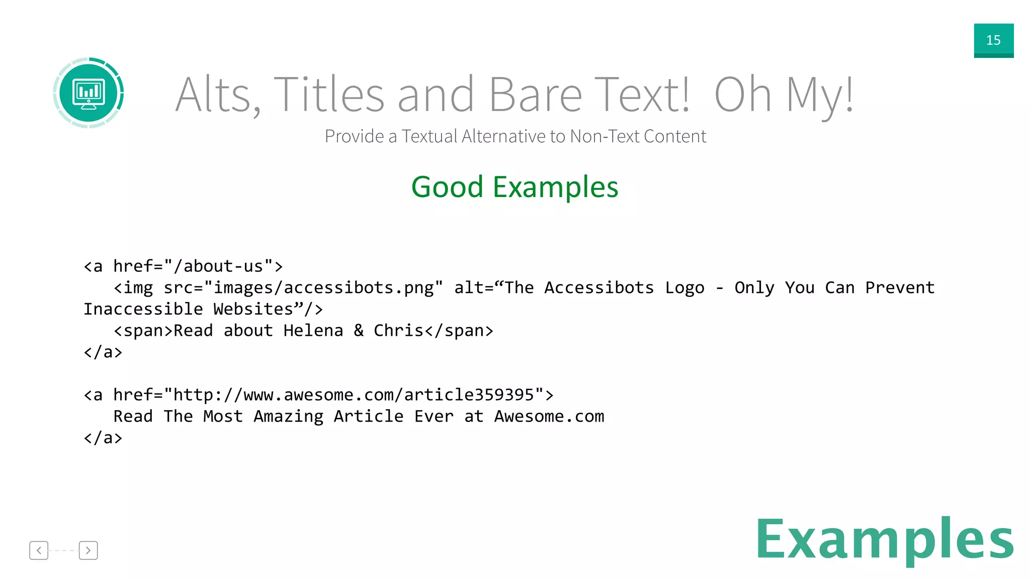 15
Provide a Textual Alternative to Non-Text Content
Alts, Titles and Bare Text! Oh My!
Examples
Good  Examples  
!
<a	
  href="/about-­‐us">	
  
	
  	
  	
  <img	
  src="images/accessibots.png"	
  alt=“The	
  Accessibots	
  Logo	
  -­‐	
  Only	
  You	
  Can	
  Prevent	
  
Inaccessible	
  Websites”/>	
  
	
  	
  	
  <span>Read	
  about	
  Helena	
  &	
  Chris</span>	
  
</a>	
  
!
<a	
  href="http://www.awesome.com/article359395">	
  
	
  	
  	
  Read	
  The	
  Most	
  Amazing	
  Article	
  Ever	
  at	
  Awesome.com	
  
</a>	
  
!
 