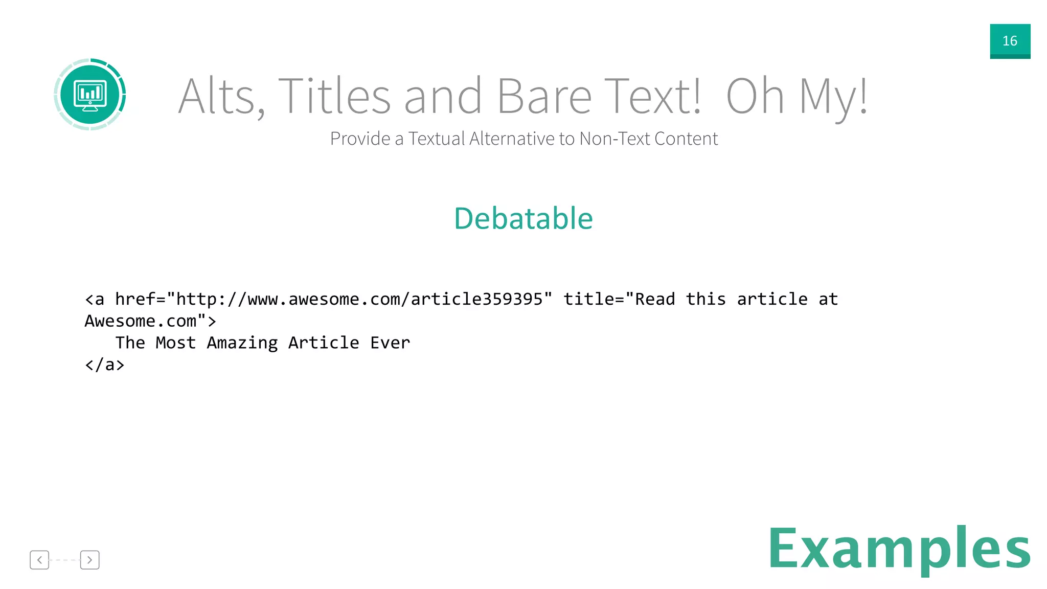 16
Provide a Textual Alternative to Non-Text Content
Alts, Titles and Bare Text! Oh My!
Examples
Debatable  
!
<a	
  href="http://www.awesome.com/article359395"	
  title="Read	
  this	
  article	
  at	
  
Awesome.com">	
  
	
  	
  	
  The	
  Most	
  Amazing	
  Article	
  Ever	
  
</a>	
  
!
 