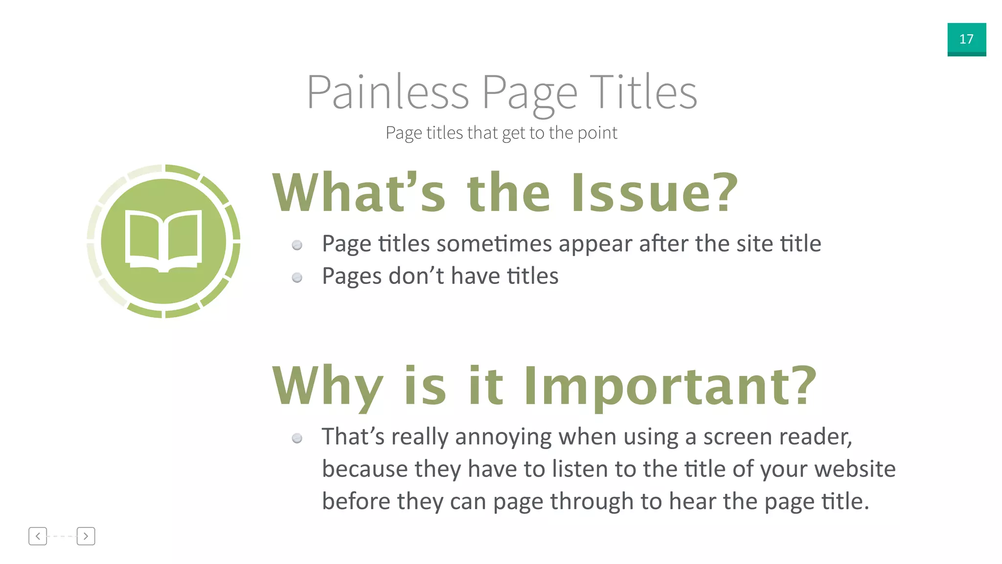 17
Page titles that get to the point
Painless Page Titles
Page  Vtles  someVmes  appear  a<er  the  site  Vtle  
Pages  don’t  have  Vtles
What’s the Issue?
Why is it Important?
That’s  really  annoying  when  using  a  screen  reader,  
because  they  have  to  listen  to  the  Vtle  of  your  website  
before  they  can  page  through  to  hear  the  page  Vtle.
 