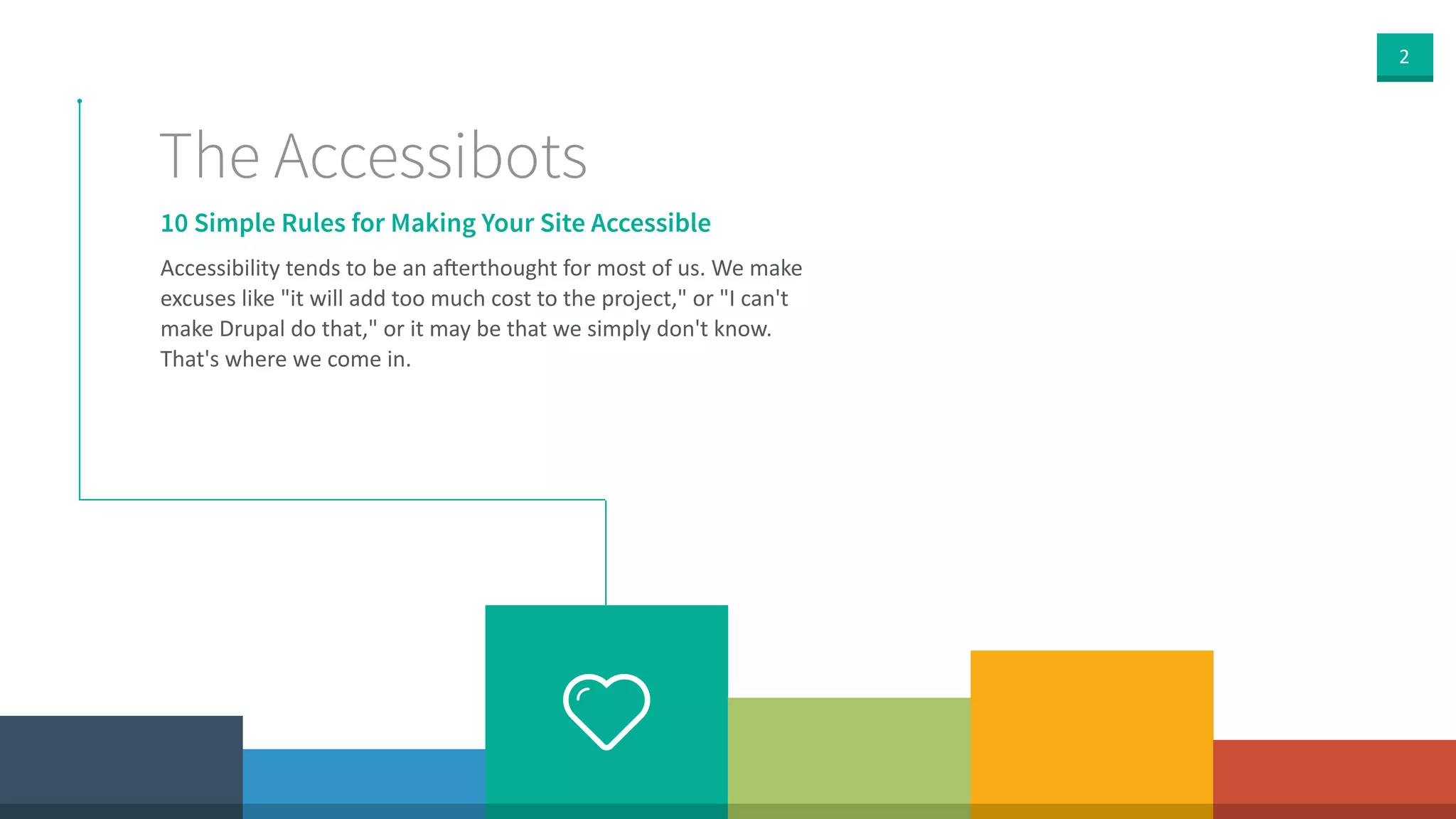 2
10 Simple Rules for Making Your Site Accessible
The Accessibots
Accessibility  tends  to  be  an  a<erthought  for  most  of  us.  We  make  
excuses  like  "it  will  add  too  much  cost  to  the  project,"  or  "I  can't  
make  Drupal  do  that,"  or  it  may  be  that  we  simply  don't  know.  
That's  where  we  come  in.
 