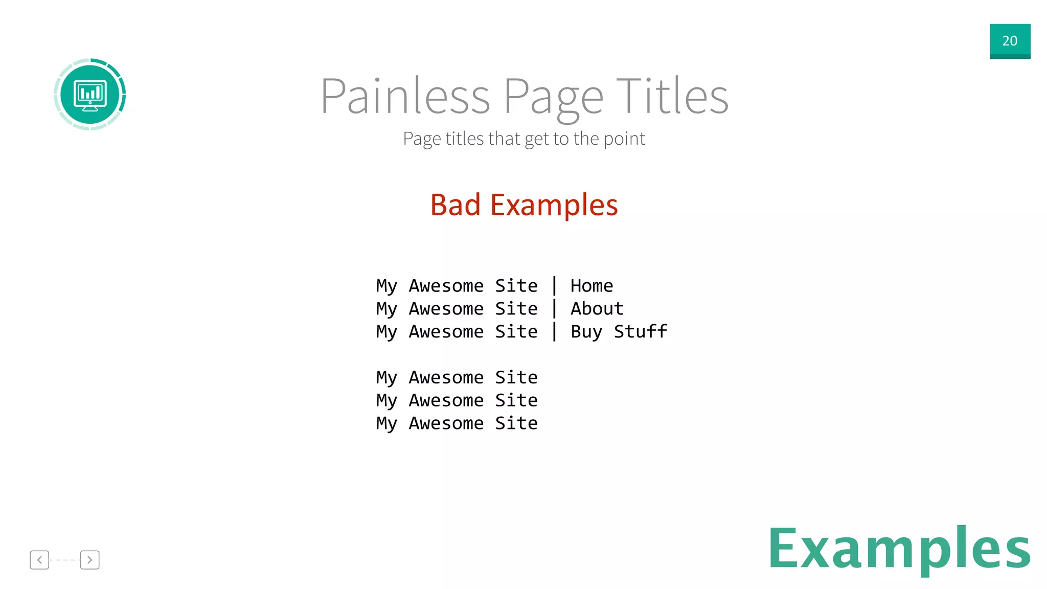 20
Examples
Bad  Examples  
!
My	
  Awesome	
  Site	
  |	
  Home	
  
My	
  Awesome	
  Site	
  |	
  About	
  
My	
  Awesome	
  Site	
  |	
  Buy	
  Stuff	
  
!
My	
  Awesome	
  Site	
  
My	
  Awesome	
  Site	
  
My	
  Awesome	
  Site	
  
!
Page titles that get to the point
Painless Page Titles
 