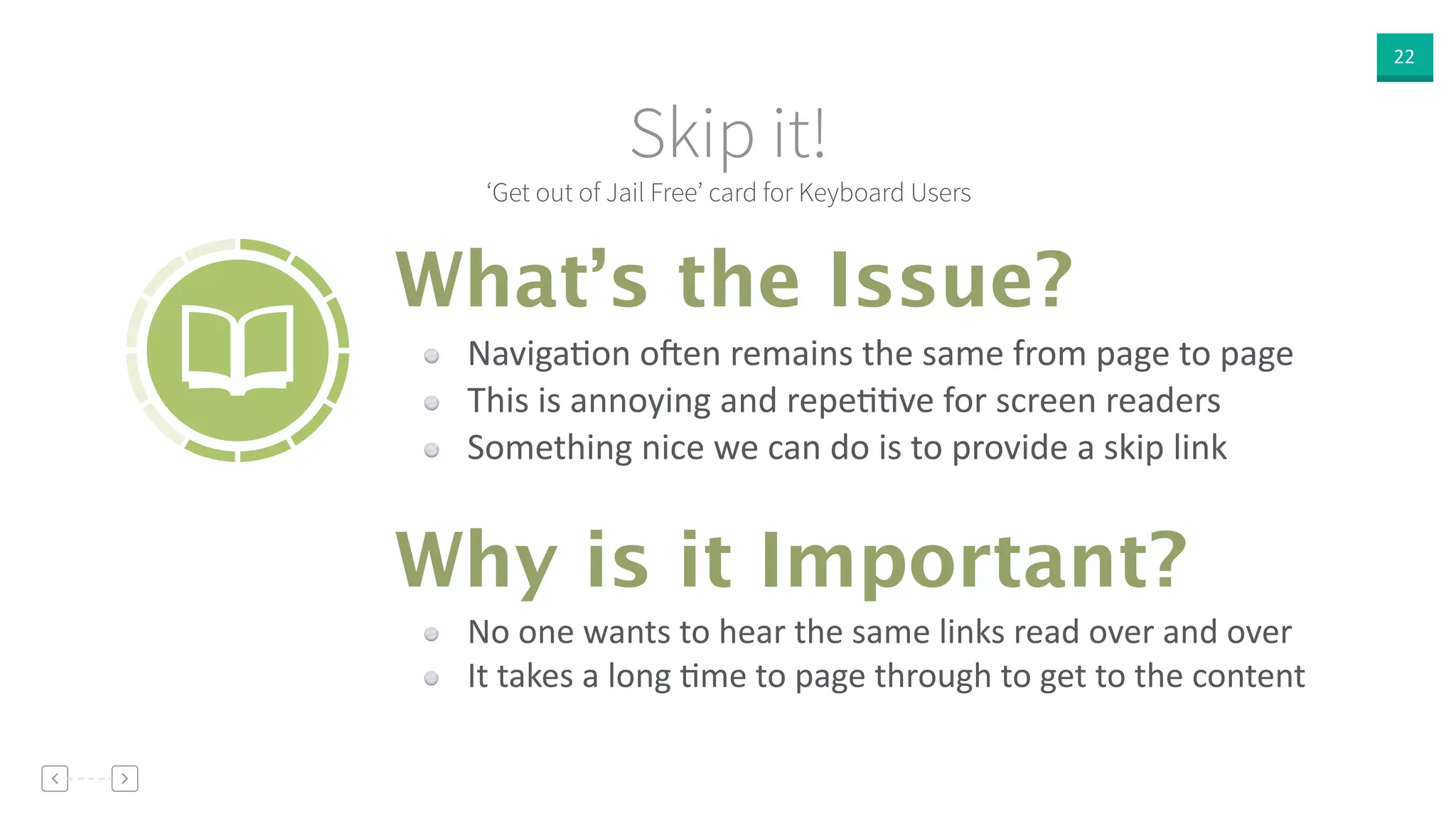 22
‘Get out of Jail Free’ card for Keyboard Users
Skip it!
NavigaVon  o<en  remains  the  same  from  page  to  page  
This  is  annoying  and  repeVVve  for  screen  readers  
Something  nice  we  can  do  is  to  provide  a  skip  link
What’s the Issue?
Why is it Important?
No  one  wants  to  hear  the  same  links  read  over  and  over  
It  takes  a  long  Vme  to  page  through  to  get  to  the  content
 
