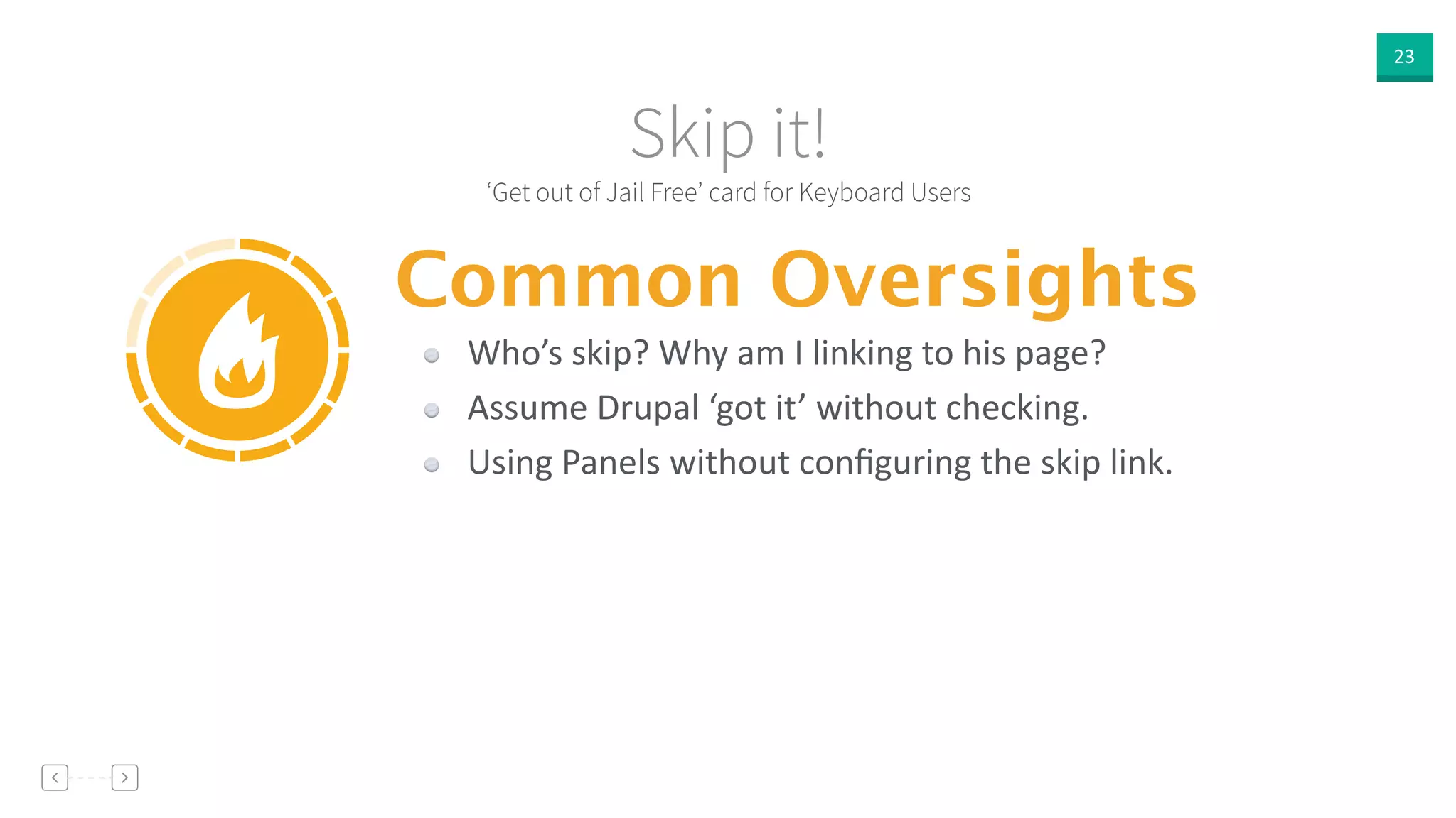 23
‘Get out of Jail Free’ card for Keyboard Users
Skip it!
Common Oversights
Who’s  skip?  Why  am  I  linking  to  his  page?  
Assume  Drupal  ‘got  it’  without  checking.  
Using  Panels  without  conﬁguring  the  skip  link.
 
