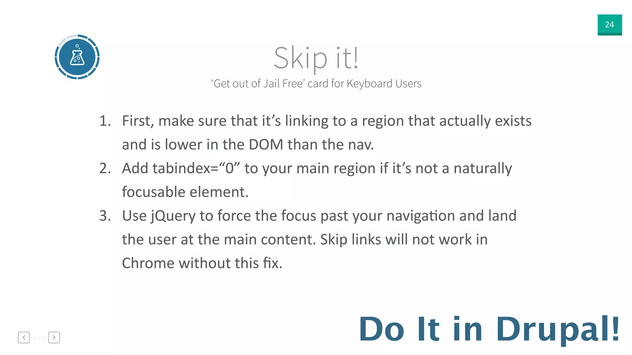 24
‘Get out of Jail Free’ card for Keyboard Users
Skip it!
Do It in Drupal!
1. First,  make  sure  that  it’s  linking  to  a  region  that  actually  exists  
and  is  lower  in  the  DOM  than  the  nav.    
2. Add  tabindex=“0”  to  your  main  region  if  it’s  not  a  naturally  
focusable  element.  
3. Use  jQuery  to  force  the  focus  past  your  navigaVon  and  land  
the  user  at  the  main  content.  Skip  links  will  not  work  in  
Chrome  without  this  ﬁx.
 