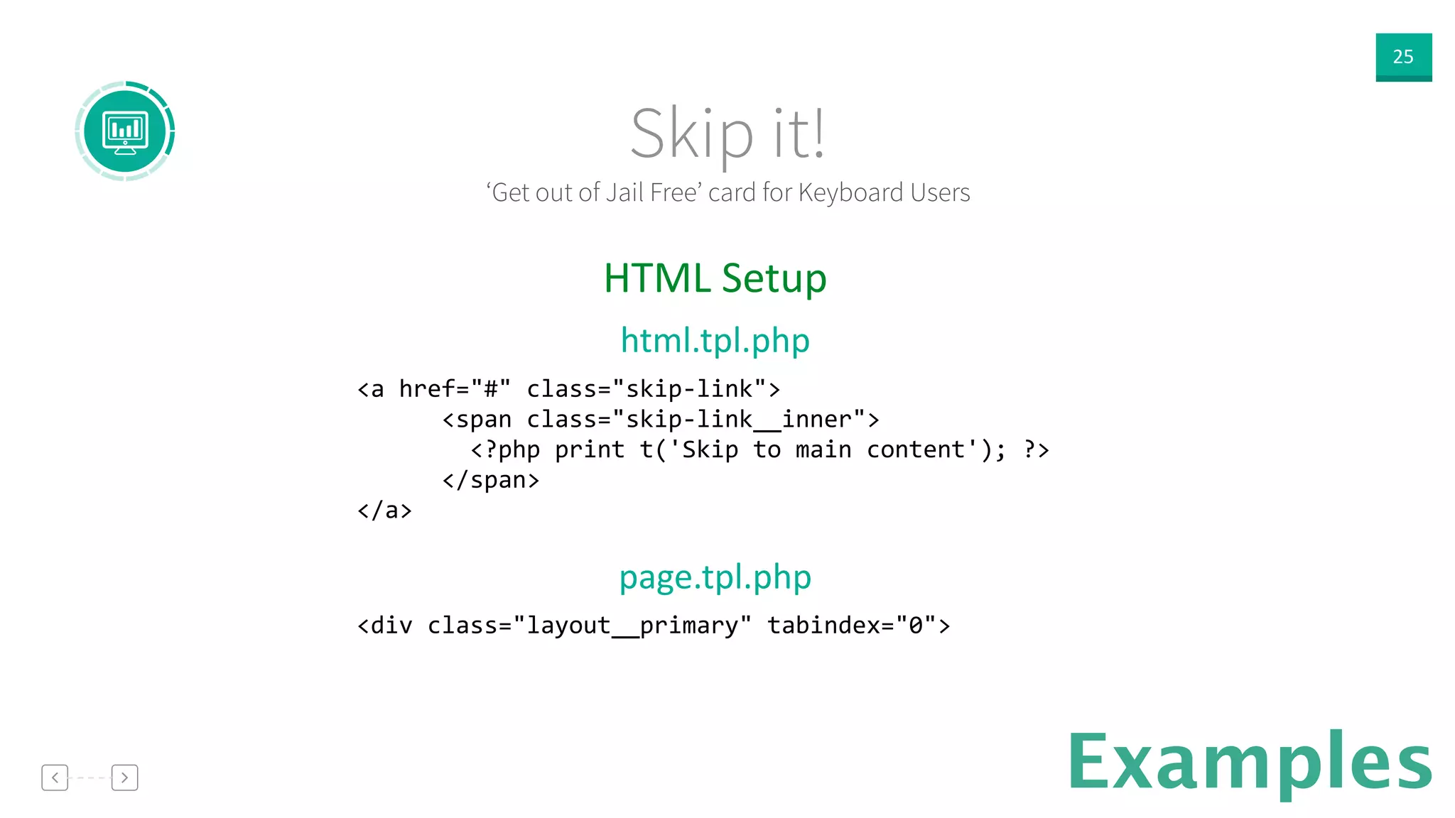 25
Examples
!
!
HTML  Setup  
html.tpl.php  
<a	
  href="#"	
  class="skip-­‐link"> 
	
  	
  	
  	
  	
  	
  <span	
  class="skip-­‐link__inner"> 
	
  	
  	
  	
  	
  	
  	
  	
  <?php	
  print	
  t('Skip	
  to	
  main	
  content');	
  ?> 
	
  	
  	
  	
  	
  	
  </span> 
</a>	
  
!
page.tpl.php  
<div	
  class="layout__primary"	
  tabindex="0">	
  
!
!
!
‘Get out of Jail Free’ card for Keyboard Users
Skip it!
 
