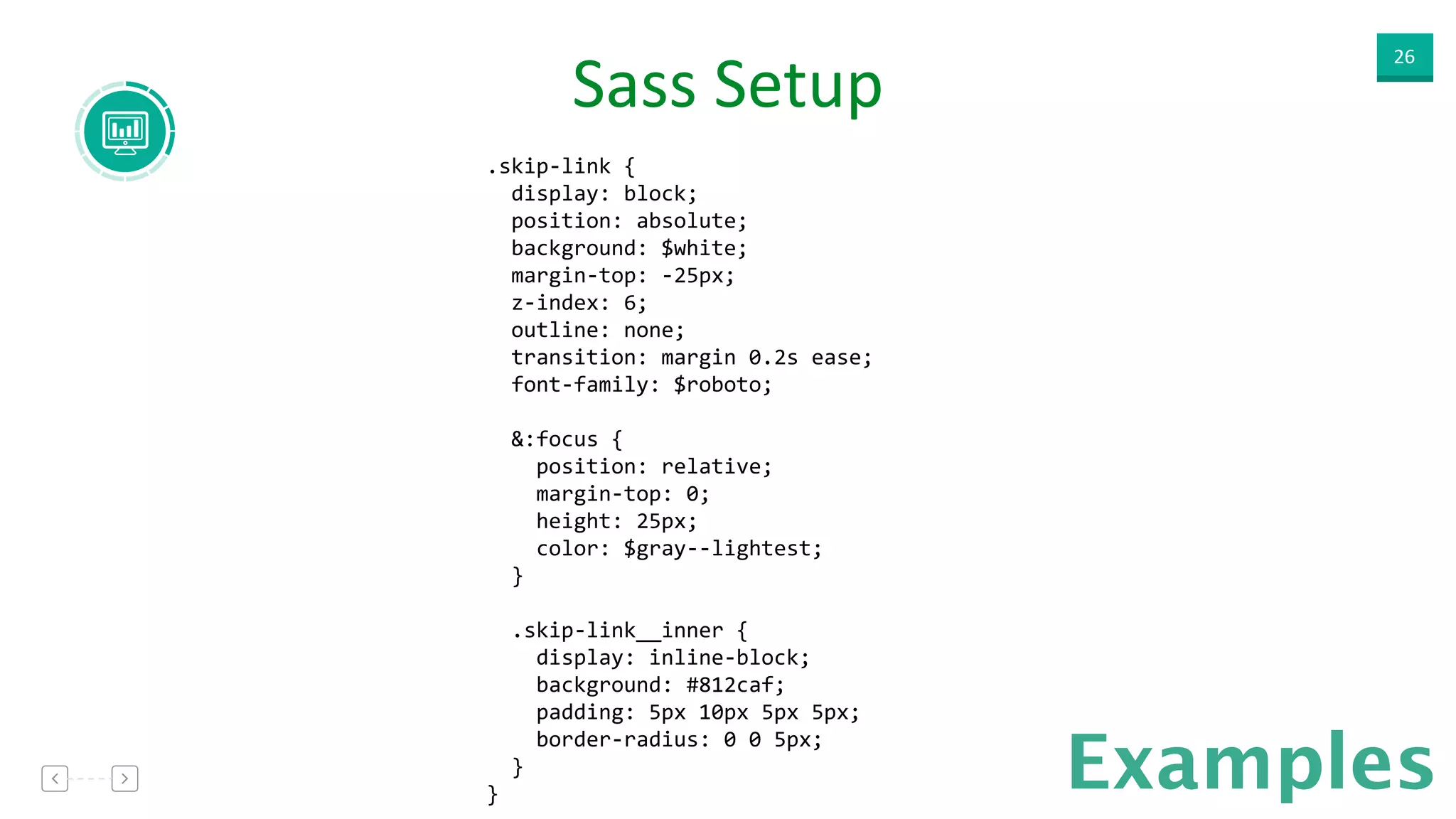 26
Examples
Sass  Setup  
.skip-­‐link	
  { 
	
  	
  display:	
  block; 
	
  	
  position:	
  absolute; 
	
  	
  background:	
  $white; 
	
  	
  margin-­‐top:	
  -­‐25px; 
	
  	
  z-­‐index:	
  6; 
	
  	
  outline:	
  none; 
	
  	
  transition:	
  margin	
  0.2s	
  ease; 
	
  	
  font-­‐family:	
  $roboto; 
 
	
  	
  &:focus	
  { 
	
  	
  	
  	
  position:	
  relative; 
	
  	
  	
  	
  margin-­‐top:	
  0; 
	
  	
  	
  	
  height:	
  25px; 
	
  	
  	
  	
  color:	
  $gray-­‐-­‐lightest; 
	
  	
  } 
 
	
  	
  .skip-­‐link__inner	
  { 
	
  	
  	
  	
  display:	
  inline-­‐block; 
	
  	
  	
  	
  background:	
  #812caf; 
	
  	
  	
  	
  padding:	
  5px	
  10px	
  5px	
  5px; 
	
  	
  	
  	
  border-­‐radius:	
  0	
  0	
  5px; 
	
  	
  } 
}
 