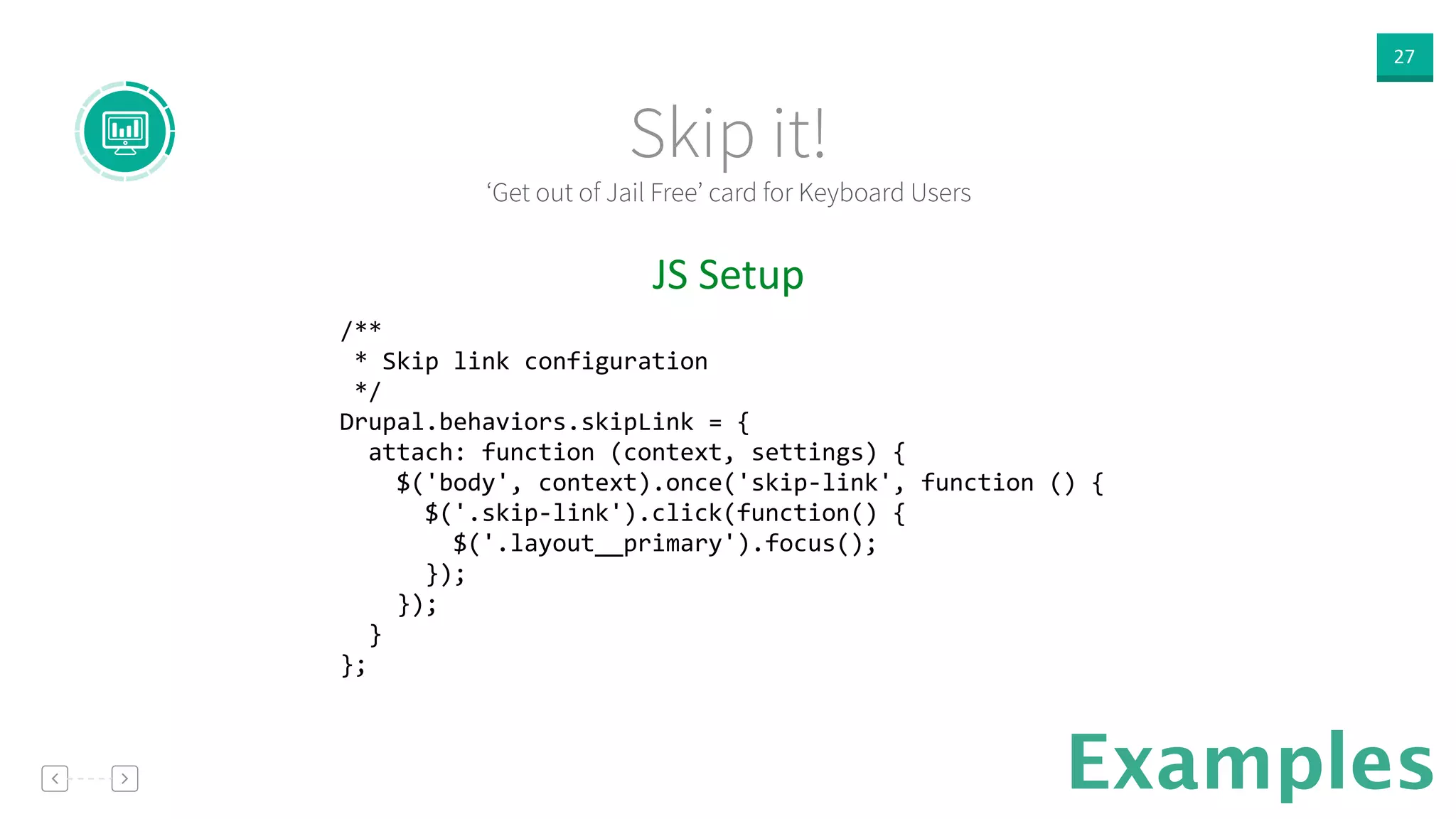 27
Examples
JS  Setup  
/** 
	
  *	
  Skip	
  link	
  configuration 
	
  */ 
Drupal.behaviors.skipLink	
  =	
  { 
	
  	
  attach:	
  function	
  (context,	
  settings)	
  { 
	
  	
  	
  	
  $('body',	
  context).once('skip-­‐link',	
  function	
  ()	
  { 
	
  	
  	
  	
  	
  	
  $('.skip-­‐link').click(function()	
  { 
	
  	
  	
  	
  	
  	
  	
  	
  $('.layout__primary').focus(); 
	
  	
  	
  	
  	
  	
  }); 
	
  	
  	
  	
  }); 
	
  	
  } 
};
‘Get out of Jail Free’ card for Keyboard Users
Skip it!
 